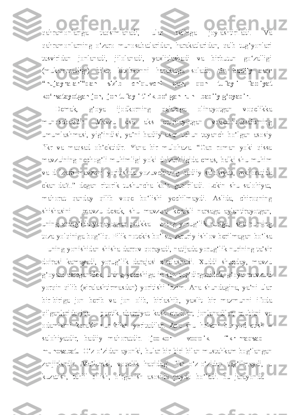 qahramonlariga   taqsimlanadi,   ular   qalbiga   joylashtiriladi.   Va
qahramonlarning   o‘zaro   munosabatlaridan,   harakatlaridan,   qalb   tug‘yonlari
tasviridan   jonlanadi,   jilolanadi,   yaxlitlashadi   va   birbutun   go‘zalligi
(mukammalligi)   bilan   kitobxonni   harakatga   soladi.   Bu   badiiy   asar
“hujayralari”dan   sizib   chiquvchi   qon,   qon   tufayli   faoliyat
ko‘rsatayotgan jon,  jon tufayli tirik bo‘lgan ruh - badiiy g‘oyadir .
Demak,   g‘oya   ijodkorning   qalamga   olinayotgan   voqelikka
munosabatidir.   Mavzu   esa   aks   ettirilayotgan   voqea-hodisalarning
umumlashmasi,   yig‘indisi,   ya’ni   badiiy   asar   uchun   tayanch   bo‘lgan   asosiy
fikr   va   maqsad   ob’ektidir.   Yana   bir   mulohaza.   “Gap   roman   yoki   qissa
mavzuining   nechog‘li   muhimligi   yoki   dolzarbligida   emas,   balki   shu   muhim
va   dolzarb   mavzuni   yoritishda   yozuvchining   badiiy   salohiyati,   mahoratida
ekan-da?..”   degan   ritorik   tushuncha   ko‘p   gapiriladi.   Lekin   shu   salohiyat,
mahorat   qanday   qilib   voqe   bo‘lishi   yechilmaydi.   Aslida,   chiroqning
shishasini   –   mavzu   desak,   shu   mavzuni   kerakli   narsaga   aylantirayotgan,
uning   ardog‘ida   yonayotgan   pilikka   –   uning   yorug‘lik   nuriga,     shu   nurning
toza yolqiniga bog‘liq. Pilik notekis bo‘lsa, zaruriy ishlov berilmagan bo‘lsa
– uning yonishidan shisha darrov qorayadi, natijada yorug‘lik nurining ta’sir
doirasi   kamayadi,   yorug‘lik   darajasi   xiralashadi.   Xuddi   shunday,   mavzu
g‘oyani   asraganidek,   uning   yonishiga   imkon   tug‘dirganidek,   g‘oya   mavzuni
yorqin   qilib   (xiralashtirmasdan)   yoritishi   lozim.   Ana   shundagina,   ya’ni   ular
bir-biriga   jon   berib   va   jon   olib,   birlashib,   yaxlit   bir   mazmunni   ifoda
qilganlaridagina   –   poetik   ahamiyat   kasb   etadilar;   jonlanadilar,   muhitni   va
odamlarni   kerakli   nur   bilan   yoritadilar.   Ana   shu   holatni   bunyod   etish   –
salohiyatdir,   badiiy   mahoratdir.   Ijodkor   –   voqelik   –   fikr-maqsad   –
munosabat.    O‘z-o‘zidan ayonki, bular bir-biri bilan mustahkam bog‘langan
zanjirlardir.   Ma’lumki,   voqelik   haqidagi   fikr   o‘z-o‘zidan   tug‘ilmaydi,   u
kuzatish,   tahlil   qilish,   o‘rganish   asosida   paydo   bo‘ladi.   bu   jarayonda   – 