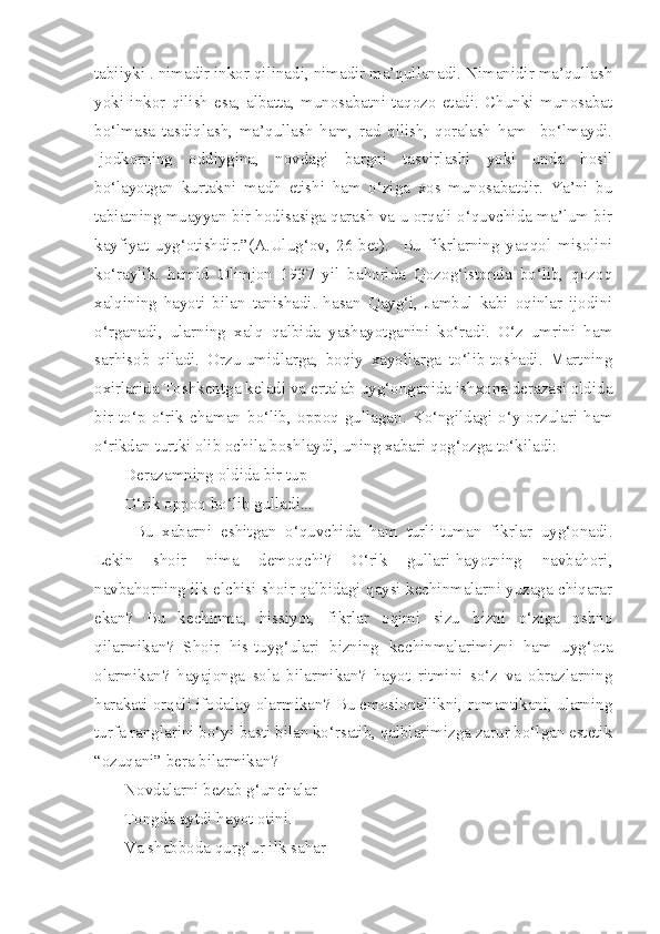 tabiiyki . nimadir inkor qilinadi, nimadir ma’qullanadi. Nimanidir ma’qullash
yoki   inkor   qilish   esa,   albatta,   munosabatni   taqozo   etadi.   Chunki   munosabat
bo‘lmasa   tasdiqlash,   ma’qullash   ham,   rad   qilish,   qoralash   ham     bo‘lmaydi.
Ijodkorning   oddiygina,   novdagi   bargni   tasvirlashi   yoki   unda   hosil
bo‘layotgan   kurtakni   madh   etishi   ham   o‘ziga   xos   munosabatdir.   Ya’ni   bu
tabiatning muayyan bir hodisasiga qarash va u orqali o‘quvchida ma’lum bir
kayfiyat   uyg‘otishdir.”(A.Ulug‘ov,   26-bet).     Bu   fikrlarning   yaqqol   misolini
ko‘raylik.   hamid   Olimjon   1937   yil   bahorida   Qozog‘istonda   bo‘lib,   qozoq
xalqining   hayoti   bilan   tanishadi.   hasan   Qayg‘i,   Jambul   kabi   oqinlar   ijodini
o‘rganadi,   ularning   xalq   qalbida   yashayotganini   ko‘radi.   O‘z   umrini   ham
sarhisob   qiladi.   Orzu-umidlarga,   boqiy   xayollarga   to‘lib-toshadi.   Martning
oxirlarida Toshkentga keladi va ertalab uyg‘onganida ishxona derazasi oldida
bir   to‘p   o‘rik   chaman   bo‘lib,   oppoq   gullagan.   Ko‘ngildagi   o‘y-orzulari   ham
o‘rikdan turtki olib ochila boshlaydi, uning xabari qog‘ozga to‘kiladi: 
Derazamning oldida bir tup
O‘rik oppoq bo‘lib gulladi...
Bu   xabarni   eshitgan   o‘quvchida   ham   turli-tuman   fikrlar   uyg‘onadi.
Lekin   shoir   nima   demoqchi?   O‘rik   gullari-hayotning   navbahori,
navbahorning ilk elchisi shoir qalbidagi qaysi kechinmalarni yuzaga chiqarar
ekan?   Bu   kechinma,   hissiyot,   fikrlar   oqimi   sizu   bizni   o‘ziga   oshno
qilarmikan?   Shoir   his-tuyg‘ulari   bizning   kechinmalarimizni   ham   uyg‘ota
olarmikan?   hayajonga   sola   bilarmikan?   hayot   ritmini   so‘z   va   obrazlarning
harakati orqali ifodalay olarmikan? Bu emosionallikni, romantikani, ularning
turfa ranglarini bo‘yi-basti bilan ko‘rsatib, qalblarimizga zarur bo‘lgan estetik
“ozuqani” bera bilarmikan?
Novdalarni bezab g‘unchalar
Tongda aytdi hayot otini.
Va shabboda qurg‘ur ilk sahar 