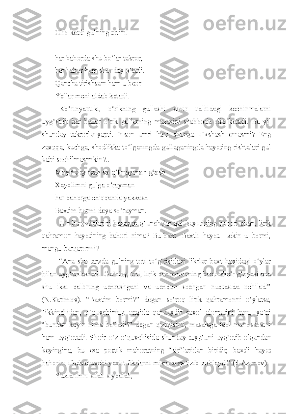Olib ketdi gulning totini.
har bahorda shu bo‘lar takror,
har bahor ham shunday o‘tadi.
Qancha tirishsam ham u beor
Yellar meni aldab ketadi.
Ko‘rinyaptiki,   o‘rikning   gullashi   shoir   qalbidagi   kechinmalarni
uyg‘otdi:   har   bahor   o‘rik   gullarning   mazasini   shabboda   olib   ketadi.   Bu   yil
shunday   takrorlanyapti.   Inson   umri   ham   shunga   o‘xshash   emasmi?   Eng
zavqqa, kuchga, shodlikka to‘lganingda-gullaganingda hayoting rishtalari gul
kabi sochilmasmikin?..
Mayli deyman va qilmayman g‘ash
Xayolimni gulga o‘rayman
har bahorga chiqqanda yakkash
Baxtim bormi deya so‘rayman.
O‘rik novdalarini bezagan g‘unchalar-gul hayotining bahori ekan, lirik
qahramon   hayotining   bahori   nima?   Bu-baxt.   Baxtli   hayot.   Lekin   u   bormi,
mangu barqarormi?
“Ana   shu   tarzda   gulning   toti   to‘g‘risidagi   fikrlar   baxt   haqidagi   o‘ylar
bilan uyg‘unlashadi. Gulning toti, lirik qahramonning baxti-she’r g‘oyasi ana
shu   ikki   qalbning   uchrashgani   va   uchqun   sochgan   nuqtasida   ochiladi”
(N.Karimov).   “Baxtim   bormi?”   degan   so‘roq   lirik   qahramonni   o‘ylatsa,
“ikkinchidan,   o‘quvchining   ongida   qandaydir   savol   alomatini   ham,   ya’ni
“bundan   keyin   nima   bo‘ladi?”   degan   qiziqishni,   masalaga   faol   munosabatni
ham   uyg‘otadi.   Shoir   o‘z   o‘quvchisida   shunday   tuyg‘uni   uyg‘otib   olgandan
keyingina,   bu   esa   poetik   mahoratning   “sir”laridan   biridir,   baxtli   hayot
bahorini ifoda etuvchi yaxlit fikrlarni misralarga tizib tashlaydi” (S.Azimov):
Yuzlarimni silab-siypalab, 