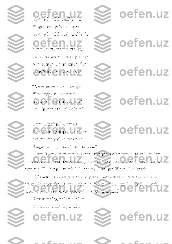 Baxting bor deb esadi yellar
Yetgan kabi go‘yo bir talab
Baxting bor deb qushlar chiyillar.
hamma narsa meni qarshilar,
har bir kurtak menga so‘ylar roz
Men yurganda bog‘larga to‘lar
Faqat baxtni maqtagan ovoz:
“Mana senga olam-olam gul
Yetagingga siqqanicha ol.
Bunda tole har narsadan mo‘l,
To o‘lguncha shu o‘lkada qol.
Umrida hech gul ko‘rmay
O‘tganlarning haqqi ham senda
har bahorni yig‘lab qarshilab
Ketganlarning haqqi ham senda...”
Demak, lirik qahramon baxtining borligini yellar ham, qushlar ham, har
bir   kurtak   ham,   baxt   ovozi   ham   iymon   keltiradi,   tasdiqlaydi.   “Baxti   mangu
barqaror el”, “har gulistonda bahor mangu” bo‘lgan Vatan ulug‘lanadi.
O‘quvchi   qalbida   ana   shu   oliyjanob   tushunchalar,   ana   shu   bir   olam
hislar   ko‘chgandan   so‘ng,   “har   narsadan   baxt   mo‘l   o‘lka”ga   sodiq
farzandligidan sevinch to‘lgach, shoir she’rini tugatadi:
Derazamning oldida bir tup
O‘rik oppoq bo‘lib gulladi... 