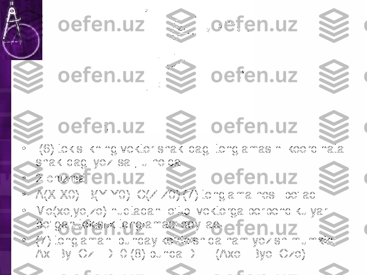 •
  (6) tekislikning vektor shaklidagi tenglamasini koordinata 
shaklidagi yozilsa , u holda 
•
2-chizma
•
A(X-X0)+B(Y-Y0)+C(Z-Z0) (7) tenglama hosil bo’ladi.
•
Mo(xo,yo,zo) nuqtadan  o’tib  vektorga perpendikulyar 
bo’lgan tekislik tenglamasi deyiladi. 
•
(7) tenglamani bunday ko’rinishida ham yozish mumkin: 
Ax+By+Cz +D=0 (8) bunda D= – (Axo+ Byo+Czo). 