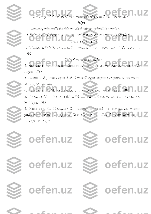 Umumiy minimallashtirish masalasi uchun optimallik shartlari
Reja:
1. Umumiy minimallashtirish masalasi uchun optimallik shartlari
     2. Yo’nalish bo’yicha hosilaga ega funksiyalar uchun optimallik shartlari
Asosiy adabiyotlar
1.  Р.Габасов, Ф.М.Кириллова. Оптималлаштириш усуллари.  Т. Узбекистон,
1995.
Qo’shimcha adabiyotlar
2.   Васильев   Ф.П.   Численные   методы   решения   экстремальных   задач.   М.
Наука, 1988.
3. Галеев Е.М., Тихомиров В.М. Краткий курс теории экстремальных задач.
М: Изд МГУ. 1989.   
4. Карманов В.Г. Математическое программирование. М.Наука.1998. 
5.   Сухарев А.Г., Тимохов А.Н., Фёдоров В.В. Курс методов оптимизации.
М. Наука 1988
6.   Исроилов   И.,   Отакулов   С.   Вариацион   хисоб   ва   оптималлаштириш
усуллари.   I -кисм.   Самарканд.   Сам   ДУ   нашри,   1999,   II -кисм   Самарканд,
СамДУ нашри, 2001    
  