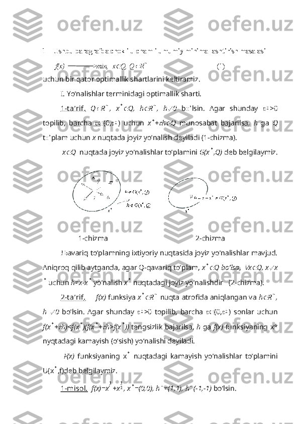 1 Ushbu paragrafda chekli ulchamli umumiy minimallashtirish masalasi
       f(x)                  min,  x Q, Q	 R	n                                        (1)
uchun bir qator optimallik shartlarini keltiramiz.
I. Yo’nalishlar terminidagi optimallik sharti.
1-t a’rif.   Q	
 R	n ,   x	* Q,   h	 R	n ,   h	 0   b o’ lsin.   Agar   shunday   	0 >0
topilib,   barcha    (0, 	
0 )   uchun   x	* +	 h	 Q   munosabat   bajarilsa ,   h   ga   Q
t o’ plam uchun  x  nuqtada joyiz yo’nalish deyiladi (1-chizma).
 x	
 Q   nuqtada joyiz yo’nalishlar to’plamini  G(x	* ,Q)  deb belgilaymiz.
1-chizma                                                2-chizma
Љ avariq to’plamning ixtiyoriy nuqtasida joyiz yo’nalishlar mavjud.
Aniqroq qilib aytganda, agar Q-qavariq to’plam,  x
* Q bo’lsa , 	 x	 Q, x	 x	
*
 uchun  h=x-x	*  yo’nalish  x	*  nuqtadagi joyiz yo’nalishdir   (2-chizma).
2-t a’rif    .         f(x)  funksiya  x	
* R	n  nuqta atrofida aniqlangan va  h	 R	n ,
h  	
 0   bo’lsin.   Agar   shunday   	0 >0   topilib,   barcha    (0, 	0 )   sonlar   uchun
f(x	
* +	 h)<f(x	* )(f(x	* +	 h>f(x	* ))   tengsizlik bajarilsa,   h   ga   f(x)   funksiyaning x*
nyqtadagi kamayish (o’sish) yo’nalishi deyiladi.
  F(x)   funksiyaning   x	
*   nuqtadagi   kamayish   yo’nalishlar   to’plamini
U(x	
* ,f)deb belgilaymiz.
1-misol    .     f(x)=x	
31 +x	32 , x	* =(0,0), h	 =(1,1), h	 (-1,-1)  bo’lsin. 