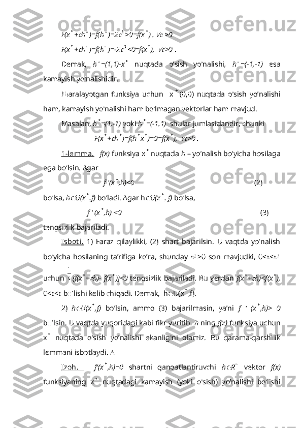 F(x* +	 h	 )=f(h	 )=2	3 >0=f(x	* ) ,	  >0
F(x	
* +	 h	 )=f(h	 )=-2	3 <0=f(x	* ), 	 >0  .
Demak,   h	
 =(1,1)-x	*   nuqtada   o’sish   yo’nalishi ,   h	 =(-1,-1)   esa
kamayish yo’nalishidir.
Љ aralayotgan   funksiya   uchun     x	
* (0,0)   nuqtada   o’sish   yo’nalishi
ham, kamayish yo’nalishi ham bo’lmagan vektorlar ham mavjud.
Masalan,  h	
* =(1,-1)  yoki  h	* =(-1,1)   shular jumlasidandir, chunki
                   F(x	
* +	 h	* )=f(h	* x	* )=0=f(x	* ), 	 >0 .
1-lemma.     f(x)  funksiya x	
*  nuqtada  h  – yo’nalish bo’yicha hosilaga
ega bo’lsin. Agar 
                       f '(x	
* ,h)<0                                                                  (2)
bo’lsa,  h	
 U(x	* ,f)  bo’ladi. Agar h	 U(x	* , f)  bo’lsa,
               f ' (x	
* ,h)	 0                                                                            (3)
tengsizlik bajariladi.
Isbot i.   1)   Faraz   qilaylikki,   (2)   shart   bajarilsin.   U   vaqtda   yo’nalish
bo’yicha   hosilaning   ta’rifiga   ko’ra,   shunday   	
0 >0   son   mavjudki,   0<  < 	0
uchun  	

1 [f(x	
* +	 h)- f(x	* )]<0   tengsizlik bajariladi. Bu yerdan   f(x	* +	 h)<f(x	* ),
0<  <   b o’ lishi kelib chiqadi. Demak,  h  U(x	
* ,f).
2)   h	
 U(x	* ,f)   bo’lsin,   ammo   (3)   bajarilmasin,   ya’ni   f   '   (x	* ,h)>   0
b o’ lsin. U vaqtda yuqoridagi kabi fikr yuritib , h  ning  f(x)  funksiya uchun
x	
*   nuqtada   o’sish   yo’nalishi   ekanligini   olamiz.   Bu   qarama-qarshilik
lemmani isbotlaydi.  
Izoh.       f'(x	
* ,h)=0   shartni   qanoatlantiruvchi   h	 R	n   vektor   f(x)
funksiyaning   x	
*   nuqtadagi   kamayish   (yoki   o’sish)   yo’nalishi   bo’lishi 