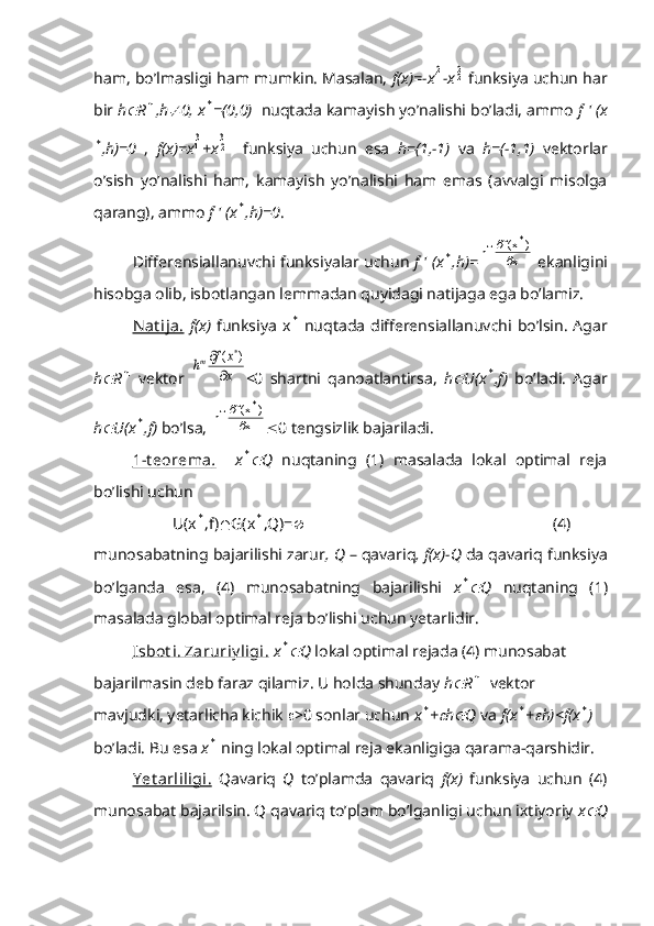 ham, bo’lmasligi ham mumkin. Masalan,  f(x)=-x21 -x	22  funksiya uchun har
bir  h	
 R	n ,h	 0, x	* =(0,0)    nuqtada kamayish yo’nalishi bo’ladi, ammo  f ' (x	
*
,h)=0   ,   f(x)=x	31 +x	32     funksiya   uchun   esa   h=(1,-1)   va   h=(-1,1)   vektorlar
o’sish   yo’nalishi   ham,   kamayish   yo’nalishi   ham   emas   (avvalgi   misolga
qarang), ammo  f ' (x	
* ,h)=0 .
Differensiallanuvchi funksiyalar uchun  f ' (x	
* ,h)= x )x(f
h *
т

 ekanligini
hisobga olib, isbotlangan lemmadan quyidagi natijaga ega bo’lamiz.
Nat ija.   f(x)   funksiya   x	
*   nuqtada  differensiallanuvchi  bo’lsin.   Agar
h	
 R	n   vektor  	x
x	f	hт	

	)	(	* <0   shartni   qanoatlantirsa,   h	
 U(x	* ,f)   bo’ladi.   Agar
h	
 U(x	* ,f)  bo’lsa,  x )x(f
h *
т

 0 tengsizlik bajariladi.
1-t eorema    .       x	
* Q   nuqtaning   (1)   masalada   lokal   optimal   reja
bo’lishi uchun
          U(x	
* ,f)  G(x	* ,Q)=                                                                (4)
munosabatning bajarilishi zarur , Q  – qavariq , f(x)-Q  da qavariq funksiya
bo’lganda   esa,   (4)   munosabatning   bajarilishi   x	
* Q   nuqtaning   (1)
masalada global optimal reja bo’lishi uchun yetarlidir.
Isbot i. Zaruriy ligi.   x	
* Q  lokal optimal rejada (4) munosabat 
bajarilmasin deb faraz qilamiz. U holda shunday  h	
 R	n   vektor 
mavjudki, yetarlicha kichik   >0 sonlar uchun  x	
* +	 h	 Q  va  f(x	* +	 h)<f(x	* )  
bo’ladi. Bu esa  x	
*  ning lokal optimal reja ekanligiga qarama-qarshidir.
Y et arliligi.   Qavariq   Q   to’plamda   qavariq   f(x)   funksiya   uchun   (4)
munosabat bajarilsin. Q qavariq to’plam bo’lganligi uchun ixtiyoriy  x	
 Q 