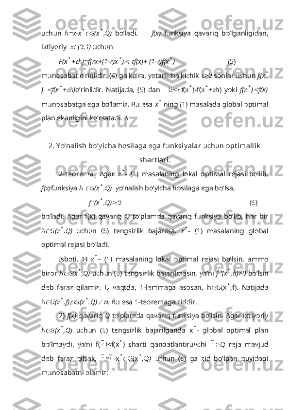 uchun   h=x-x* G(x	* ,Q)   bo’ladi.         f(x)   funksiya   qavariq   bo’lganligidan,
ixtiyoriy  	
 [0,1]  uchun
          F(x
* +	 h)=f(	 x+(1-	 )x	* )	  	 f(x)+ (1-	 )f(x	* )                               (5)
munosabat o’rinlidir. (4) ga ko’ra, yetarlicha kichik   >0 sonlar uchun  f(x	
*
)  	
 f(x	* +	 h) o’rinlidir.   Natijada,   (5)   dan       0  f(x	* )-f(x	* +  h)   yoki   f(x	* )	 f(x)
munosabatga ega bo’lamiz. Bu esa  x	
*  ning (1) masalada global optimal
plan ekanligini ko’rsatadi.  
2. Y o’nalish bo’y icha hosilaga ega funk siy alar uchun opt imallik
shart lari.
2-t eorema .   Agar   x	
* -   (1)   masalaning   lokal   optimal   rejasi   bo’lib,
f(x) funksiya  h 	
 G(x	* ,Q)   yo’nalish bo’yicha hosilaga ega bo’lsa,
                 f '(x
* ,Q)	 0                                                                          (6)
bo’ladi.   Agar   f(x)   qavariq   Q   to’plamda   qavariq   funksiya   bo’lib,   har   bir
h	
 G(x	* ,Q)   uchun   (6)   tengsizlik   bajarilsa ,   x	* -   (1)   masalaning   global
optimal rejasi bo’ladi.
Isboti.   1)   x	
* –   (1)   masalaning   lokal   optimal   rejasi   bo’lsin,   ammo
biror  h	
 G(x	* ,Q)  uchun (6) tengsizlik bajarilmasin, ya’ni  f '(x	* ,h)>0  bo’lsin
deb   faraz   qilamiz.   U   vaqtda,   1-lemmaga   asosan,   h  U(x
* ,f).   Natijada
h	
 U(x	* ,f)	 G(x	* ,Q)	 .  Bu esa 1-teoremaga ziddir.
2)   f(x)   qavariq   Q   to’plamda qavariq funksiya bo’lsin. Agar ixtiyoriy
h	
 G(x	* ,Q)   uchun   (6)   tengsizlik   bajarilganda   x	* -   global   optimal   plan
bo’lmaydi,   ya’ni   f(	
x )<f(x	* )   sharti   qanoatlantiruvchi  	x  Q   reja   mavjud
deb   faraz   qilsak,   xh 
-x	
*  G(x	* ,Q)   uchun   (6)   ga   zid   bo’lgan   quyidagi
munosabatni olamiz: 