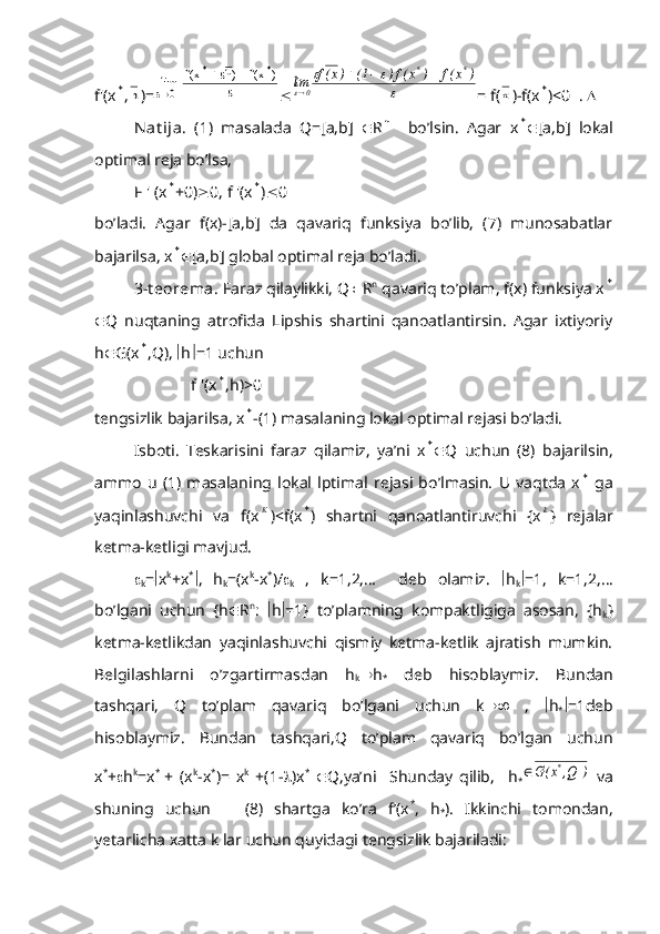 f'(x* ,	h )=		
		
		
)	x(f	)h	x(f	lim	
*	*	
0 	
		
	
)	x(f	)	x(f)	1(	)x(f	lim	
*	*	
0	
			
 = f(	x )-f(x	* )<0  .  
Nat ija.   (1)   masalada   Q=[a,b]    R	
n     bo’lsin.   Agar   x	*  [a,b]   lokal
optimal reja bo’lsa,
F ' (x	
* +0)  0, f '(x	* )  0
bo’ladi.   Agar   f(x)-[a,b]   da   qavariq   funksiya   bo’lib,   (7)   munosabatlar
bajarilsa, x	
*  [a,b] global optimal reja bo’ladi.
3-t eorema.  Faraz qilaylikki, Q  R n
 qavariq to’plam, f(x) funksiya x	
*
 Q   nuqtaning   atrofida   Lipshis   shartini   qanoatlantirsin.   Agar   ixtiyoriy
h  G(x	
* ,Q),   h  =1 uchun 
                        f '(x	
* ,h)>0
tengsizlik bajarilsa, x	
* -(1) masalaning lokal optimal rejasi bo’ladi.
Isboti.   Teskarisini   faraz   qilamiz,   ya’ni   x	
*  Q   uchun   (8)   bajarilsin,
ammo   u   (1)   masalaning   lokal   lptimal   rejasi   bo’lmasin.   U   vaqtda   x	
*   ga
yaqinlashuvchi   va   f(x	
K )<f(x	* )   shartni   qanoatlantiruvchi   {x	k }   rejalar
ketma-ketligi mavjud.

k =  x k
+x *
 ,   h
k =(x k
-x *
)/ 
k   ,   k=1,2,…     deb   olamiz.    h
k  =1,   k=1,2,…
bo’lgani   uchun   {h  R n
:    h  =1}   to’plamning   kompaktligiga   asosan,   {h
k }
ketma-ketlikdan   yaqinlashuvchi   qismiy   ketma-ketlik   ajratish   mumkin.
Belgilashlarni   o’zgartirmasdan   h
k  h
*   deb   hisoblaymiz.   Bundan
tashqari,   Q   to’plam   qavariq   bo’lgani   uchun   k    ,    h
*  =1deb
hisoblaymiz.   Bundan   tashqari,Q   to’plam   qavariq   bo’lgan   uchun
x *
+  h k
=x *  
+   (x k
-x *
)=   x k
  +(1-  )x *
   Q,ya’ni     Shunday   qilib,     h
*	
)	Q,	x(G	*	   va
shuning   uchun       (8)   shartga   ko’ra   f’(x *
,   h
* ).   Ikkinchi   tomondan,
yetarlicha xatta k lar uchun quyidagi tengsizlik bajariladi: 