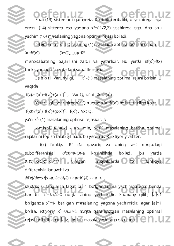 Endi   (13)   sistemani   qaraymiz.   Ko’rinib   turibdiki,   u   yechimga   ega
emas.   (14)   sistema   esa   yagona   x o
=(-1/2,2)   yechimga   ega.   Ana   shu
yechim (10) masalaning yagona optimal rejasi bo’ladi.
5-t eorema.   x *
   Q rejaning (1) masalada optimal bo’lishi uchun
 f(x *
)                   (  =(0,…,0)  R n
 
munosabatning   bajarilishi   zarur   va   yetarlidir.   Bu   yerda    f(x *
)-f(x)
funksiyaning x *
 nuqtadagi subdifferensiali.
I s b o t i. Zaruriyligi.       x *
 -(1) masalaning optimal rejasi bo’lsin. U
vaqtda 
 f(x)  f(x *
)=f(x *
)+(x-x *
) T
 ,     x  Q, ya’ni     f(x *
) . 
Yetarliligi. Agar biror x *
 Q nuqtada   f(x *
) bo’lsa, ta’rifga ko’ra 
 f(x)  f(x *
)=f(x *
)+(x-x *
) T
 =f(x *
) ,   x  Q,
ya’ni x *
- (1) masalaning optimal rejasidir.  
2-misol .   f(x)=  x    -   a T
x  min,   x  R n
  masalaning   barcha   optimal
rejalarini topish talab qilinadi, bu yerda a  R n
 ixtiyoriy vektor.
  f(x)   funkiya   R n
  da   qavariq   va   uning   x=    nuqtadagi
subdifferenisiali    f(  )=K
1 (  )-a   ko’rinishda   bo’ladi,   bu   yerda
K
1 (  )={x  R n
:  x  1}.   Љ olgan   nuqtaldarda   f(x)   funksiya
differenisiallanuvchi va
 f(x)/  x=x/  x  -a.   f(  )    a  K
1 (  )   a  1.
 f(x)/  x=0   tenglama   faqat    a  =1   bo’lgandagina   yechimga   ega;   bunda
har   bir   x *
=  a,  >0   nuqta   uning   yechimidir.   Shunday   qilib,    a  <1
bo’lganda   x *
=  -   berilgan   masalaning   yagona   yechimidir;   agar    a  =1
bo’lsa,   ixtiyoriy   x *
=  a,  0   nuqta   qaralayotgan   masalaning   optimal
rejasi bo’ladi; agar   a  >1 bo’lsa masala yechimga ega emas. 