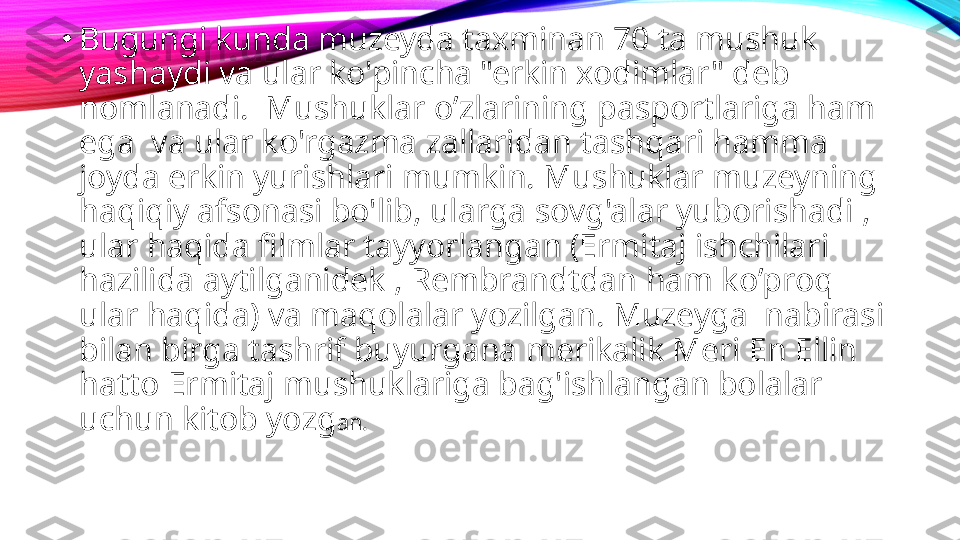 •
Bugungi kunda muzeyda taxminan 70 ta mushuk 
yashaydi va ular ko'pincha "erkin xodimlar" deb 
nomlanadi.  Mushuklar o’zlarining pasportlariga ham 
ega  va ular ko'rgazma zallaridan tashqari hamma 
joyda erkin yurishlari mumkin. Mushuklar muzeyning 
haqiqiy afsonasi bo'lib, ularga sovg'alar yuborishadi , 
ular haqida filmlar tayyorlangan (Ermitaj ishchilari 
hazilida aytilganidek , Rembrandtdan ham ko’proq 
ular haqida) va maqolalar yozilgan. Muzeyga  nabirasi 
bilan birga tashrif buyurgana merikalik Meri En Ellin 
hatto Ermitaj mushuklariga bag'ishlangan bolalar 
uchun kitob yozg an. 