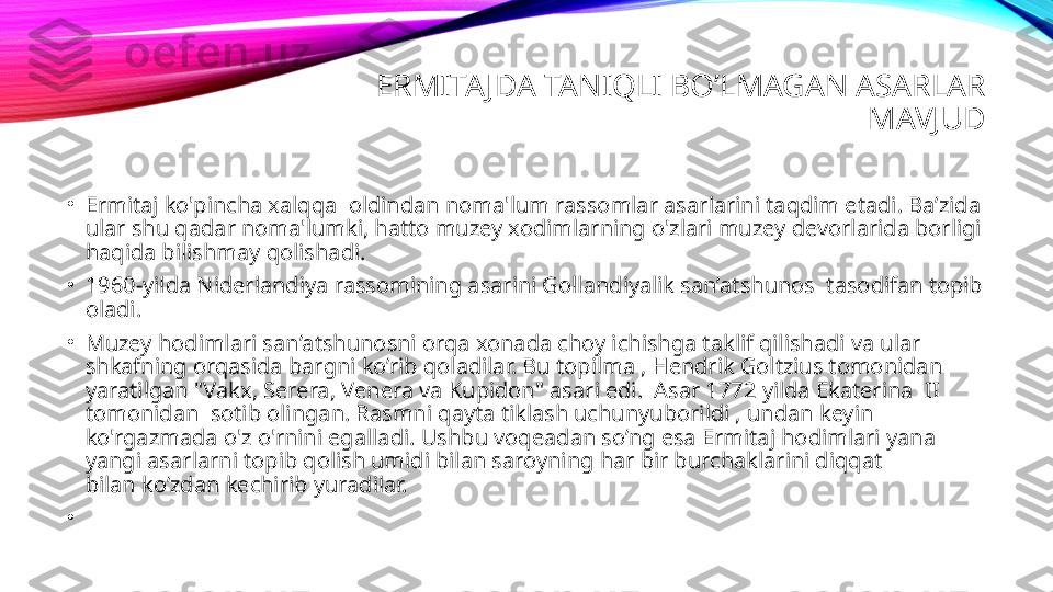 ERMITA JDA TANIQLI BO’LMAGAN ASARLAR 
MAVJUD
•
Ermitaj ko'pincha xalqqa  oldindan noma'lum rassomlar asarlarini taqdim etadi. Ba’zida 
ular shu qadar noma'lumki, hatto muzey xodimlarning o'zlari muzey devorlarida borligi 
haqida bilishmay qolishadi.
•
1960-yilda Niderlandiya rassomining asarini Gollandiyalik san’atshunos  tasodifan topib 
oladi.
•
Muzey hodimlari san’atshunosni orqa xonada choy ichishga taklif qilishadi va ular 
shkafning orqasida bargni ko’rib qoladilar. Bu topilma , Hendrik Goltzius tomonidan 
yaratilgan "Vakx, Serera, Venera va Kupidon" asari edi.  Asar 1772 yilda Ekaterina  II 
tomonidan  sotib olingan. Rasmni qayta tiklash uchunyuborildi , undan keyin 
ko'rgazmada o'z o'rnini egalladi. Ushbu voqeadan so’ng esa Ermitaj hodimlari yana 
yangi asarlarni topib qolish umidi bilan saroyning har bir burchaklarini diqqat 
bilan ko’zdan kechirib yuradilar. 
•
  