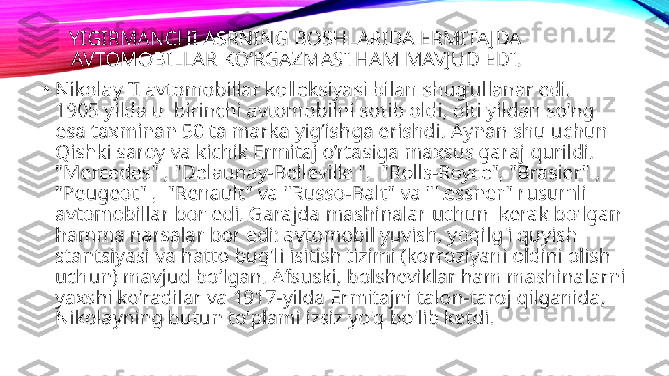 YIGIRMANCHI ASRNING BOSHLARIDA ERMITAJDA 
AVTOMOBILLAR KO’RGAZMASI HAM MAVJUD EDI.
•
Nikolay II avtomobillar kolleksiyasi bilan shug’ullanar edi.  
1905 yilda u  birinchi avtomobilni sotib oldi, olti yildan so'ng 
esa taxminan 50 ta marka yig’ishga erishdi. Aynan shu uchun 
Qishki saroy va kichik Ermitaj o’rtasiga maxsus garaj qurildi. 
"Mercedes" , "Delaunay-Belleville ",  "Rolls-Royce", "Brasier" , 
"Peugeot" ,  "Renault" va "Russo-Balt" va "Lessner" rusumli 
avtomobillar bor edi. Garajda mashinalar uchun  kerak bo'lgan 
hamma narsalar bor edi: avtomobil yuvish, yoqilg'i quyish 
stantsiyasi va hatto bug'li isitish tizimi (korroziyani oldini olish 
uchun) mavjud bo’lgan. Afsuski, bolsheviklar ham mashinalarni 
yaxshi ko'radilar va 1917-yilda Ermitajni talon-taroj qilganida, 
Nikolayning butun to'plami izsiz yo'q bo'lib ketdi . 