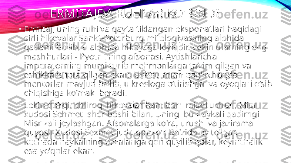 ERMITAJDA RUHLAR KO'RINDI
•
Ermitaj, uning ruhi va qayta tiklangan eksponatlari haqidagi 
sirli hikoyalar Sankt-Peterburg mifologiyasining alohida 
qatlami bo'lib, u alohida hikoyaga loyiqdir. Lekin ularning eng 
mashhurlari - Pyotr I ning afsonasi. Aytishlaricha 
imperatorning mumi turib mehmonlarga ta’zim qilgan va 
eshikka ishora qilgan ekan. Ushbu mum qog’irchoqda 
mentorlar mavjud bo’lib, u kresloga o’tirishga  va oyoqlari o’sib 
chiqishiga ko’mak  beradi.
•
Lekin qo’rqinchliroq  hikoyalar ham bor:  misol uchun, Misr 
xudosi Sehmet  sher boshi bilan. Uning  bu haykali qadimgi 
Misr zali joylashgan. Afsonalarga ko'ra, urush  va jazirama 
quyosh Xudosi Sexmet juda qonxo'r. Ba'zida oy to’lgan 
kechada haykalning tizzalariga qon quyilib qolar, keyinchalik 
esa yo’qolar ekan.   