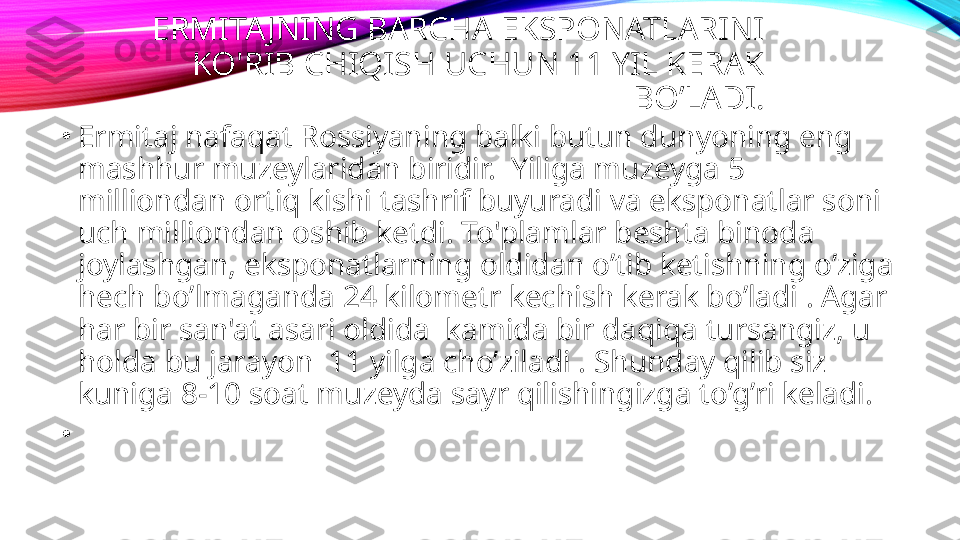 ERMITA JNING BARCHA EKSPONATLARINI 
KO'RIB CHIQISH UCHUN 11 YIL KERAK 
BO’LADI.
•
Ermitaj nafaqat Rossiyaning balki butun dunyoning eng 
mashhur muzeylaridan biridir.  Yiliga muzeyga 5 
milliondan ortiq kishi tashrif buyuradi va eksponatlar soni 
uch milliondan oshib ketdi. To'plamlar beshta binoda 
joylashgan, eksponatlarning oldidan o’tib ketishning o’ziga 
hech bo’lmaganda 24 kilometr kechish kerak bo’ladi . Agar 
har bir san'at asari oldida  kamida bir daqiqa tursangiz, u 
holda bu jarayon  11 yilga cho’ziladi . Shunday qilib siz 
kuniga 8-10 soat muzeyda sayr qilishingizga to’g’ri keladi.
•
  