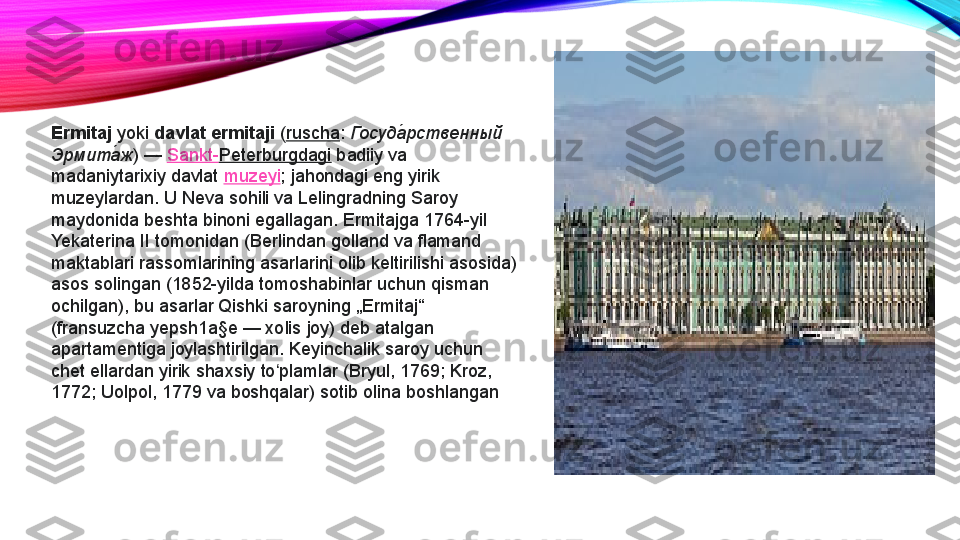 Ermitaj  yoki  davlat ermitaji  ( ruscha :  Госуда́рственный 
Эрмита	
́ж )	 —  Sankt- Peterburgdagi  badiiy	 va	 
madaniytarixiy	
 davlat  muzeyi ;	 jahondagi	 eng	 yirik	 
muzeylardan.	
 U	 Neva	 sohili	 va	 Lelingradning	 Saroy	 
maydonida	
 beshta	 binoni	 egallagan.	 Ermitajga	 1764-yil	 
Yekaterina	
 II	 tomonidan	 (Berlindan	 golland	 va	 flamand	 
maktablari	
 rassomlarining	 asarlarini	 olib	 keltirilishi	 asosida)	 
asos	
 solingan	 (1852-yilda	 tomoshabinlar	 uchun	 qisman	 
ochilgan),	
 bu	 asarlar	 Qishki	 saroyning	 „Ermitaj“	 
(fransuzcha	
 yepsh1a§e —	 xolis	 joy)	 deb	 atalgan	 
apartamentiga	
 joylashtirilgan.	 Keyinchalik	 saroy	 uchun	 
chet	
 ellardan	 yirik	 shaxsiy	 to plamlar	 (Bryul,	 1769;	 Kroz,	 	ʻ
1772;	
 Uolpol,	 1779	 va	 boshqalar)	 sotib	 olina	 boshlangan 