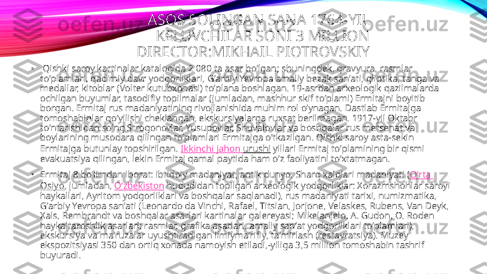 ASOS SOLINGAN SANA 1764-YIL 
KELUVCHILAR SONI 3 MILLION 
DIRECTOR:MIKHAIL PIOTROVSKIY 
•
  Qishki saroy kartinalar katalogida 2 080 ta asar boʻlgan; shuningdek, gravyura, rasmlar 
toʻplamlari, qadimiy davr yodgorliklari, Gʻarbiy Yevropa amaliy bezak sanʼati, gliptika, tanga va 
medallar, kitoblar (Volter kutubxonasi) toʻplana boshlagan. 19-asrdan arxeologik qazilmalarda 
ochilgan buyumlar, tasodifiy topilmalar (jumladan, mashhur skif toʻplami) Ermitajni boyitib 
borgan. Ermitaj rus madaniyatining rivojlanishida muhim rol oʻynagan. Dastlab Ermitajga 
tomoshabinlar qoʻyilishi cheklangan, ekskursiyalarga ruxsat berilmagan. 1917-yil Oktabr 
toʻntarishidan soʻng Strogonovlar, Yusupovlar, Shuvalovlar va boshqalar rus metsenat va 
boylarining musodara qilingan toʻplamlari Ermitajga oʻtkazilgan. Qishki saroy asta-sekin 
Ermitajga butunlay topshirilgan.  Ikkinchi   jahon   urushi  yillari Ermitaj toʻplamining bir qismi 
evakuatsiya qilingan, lekin Ermitaj qamal paytida ham oʻz faoliyatini toʻxtatmagan.
•
Ermitaj 8 boʻlimdan iborat: ibtidoiy madaniyat, antik dunyo, Sharq xalqlari madaniyati ( Oʻrta  
Osiyo , jumladan,  Oʻzbekiston  hududidan topilgan arxeologik yodgorliklar: Xorazmshohlar saroyi 
haykallari, Ayritom yodgorliklari va boshqalar saqlanadi), rus madaniyati tarixi, numizmatika, 
Gʻarbiy Yevropa sanʼati (Leonardo da Vinchi, Rafael, Titsian, Jorjone, Velaskes, Rubens, Van Deyk, 
Xals, Rembrandt va boshqalar asarlari kartinalar galereyasi; Mikelanjelo, A. Gudon, O. Roden 
haykaltaroshlik asarlari; rasmlar, grafika asarlari, amaliy sanʼat yodgorliklari toʻplamlari), 
ekskursiya va maʼruzalar uyushtiradigan ilmiymaʼrifiy, taʼmirlash (restavratsiya). Muzey 
ekspozitsiyasi 350 dan ortiq xonada namoyish etiladi,-yiliga 3,5 million tomoshabin tashrif 
buyuradi. 