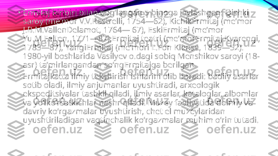 •
Ermitaj biribiri bilan bogʻlangan 5 binoga joylashgan: Qishki 
saroy (meʼmor V.V.Rastrelli, 1754—62), KichikErmitaj (meʼmor 
J.B.M.VallenDelamot, 1764— 67), EskiErmitaj (meʼmor 
Yu.M.Felten, 1771—87),Ermitaj teatri (meʼmorErmitaj Kvarengi, 
1783—87), YangiErmitaj (meʼmori L.Fon Klense, 1839—52). 
1980-yil boshlarida Vasilyev o.dagi sobiq Menshikov saroyi (18-
asr) taʼmirlangandan soʻngErmitajga berilgan.
•
Ermitajkatta ilmiy tekshirish ishlarini olib boradi: badiiy asarlar 
sotib oladi, ilmiy anjumanlar uyushtiradi, arxeologik 
ekspeditsiyalar tashkil qiladi, ilmiy asarlar, kataloglar, albomlar 
va yoʻlkoʻrsatkichlar nashr qiladi. Muzey faoliyatida doimiy va 
davriy koʻrgazmalar uyushtirish, chet el muzeylaridan 
uyushtiriladigan vaqtinchalik koʻrgazmalar muhim oʻrin tutadi. 