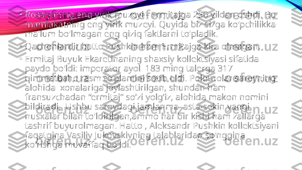 •
Rossiyaning eng yirik muzeyi - Ermitajga 250 yildan oshdi. Bu 
mamlakatning eng yirik muzeyi. Quyida biz sizga ko'pchilikka 
ma'lum bo'lmagan eng qiziq faktlarni to'pladik.
•
Qachonlardir hatto Pushkin ham Ermitajga kira olmagan.
•
Ermitaj Buyuk Ekaretinaning shaxsiy kollektsiyasi sifatida 
paydo bo'ldi: imperator ayol  183 ming talerga 317 
qimmatbaho rasm to'plamini sotib oldi. Polotnolar saroyning 
alohida  xonalariga joylashtirilgan, shundan ham 
fransuzchadan “ermitaj” so’zi yolg’iz, alohida makon nomini 
bildiradi.  Ushbu saroydagi jamlanma  asta-sekin yangi 
nusxalar bilan to'ldirilgan,ammo har bir kishi ham zallarga 
tashrif buyurolmagan. Hatto , Aleksandr Pushkin kollektsiyani 
faqatgina Vasiliy Jukovskiyning talablaridan so'nggina 
ko'rishga muvaffaq bo'ldi. 