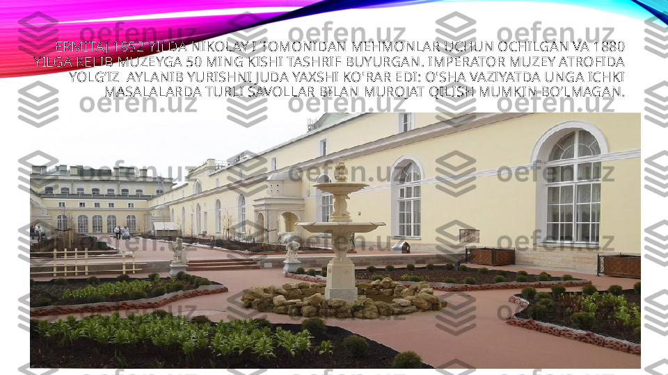 ERMITAJ 1852 YILDA NIKOLAY I TOMONIDAN MEHMONLAR UCHUN OCHILGAN VA 1880 
YILGA KELIB MUZEYGA 50 MING KISHI TASHRIF BUYURGAN. IMPERATOR MUZEY ATROFIDA 
YOLG’IZ  AYLANIB YURISHNI JUDA YAXSHI KO'RAR EDI: O'SHA VAZIYATDA UNGA ICHKI 
MASALALARDA TURLI SAVOLLAR BILAN MUROJAT QILISH MUMKIN BO’LMAGAN.
  