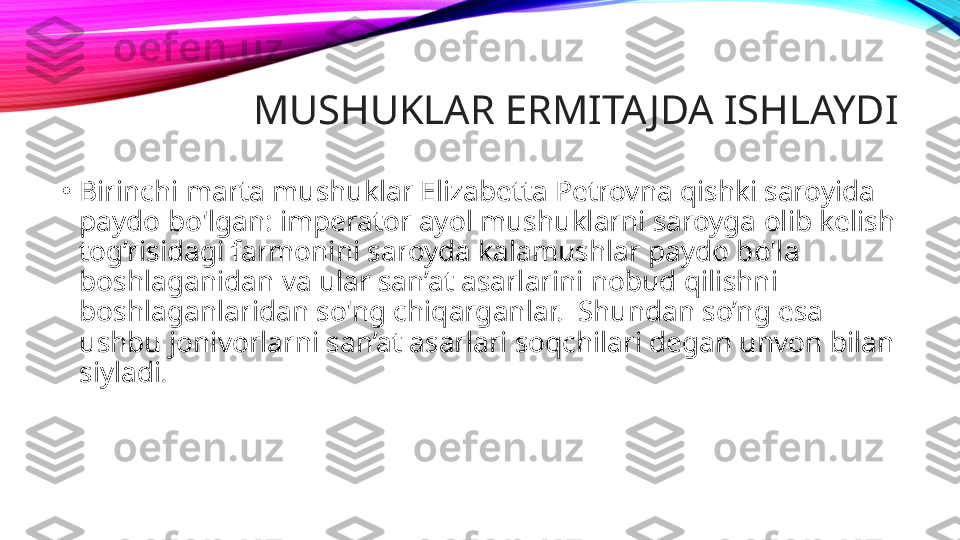 •
Birinchi marta mushuklar Elizabetta Petrovna qishki saroyida 
paydo bo'lgan: imperator ayol mushuklarni saroyga olib kelish 
tog’risidagi farmonini saroyda kalamushlar paydo bo'la 
boshlaganidan va ular san’at asarlarini nobud qilishni 
boshlaganlaridan so'ng chiqarganlar.  Shundan so’ng esa 
ushbu jonivorlarni san’at asarlari soqchilari degan unvon bilan 
siyladi .  MUSHUKLAR ERMITAJDA ISHLAYDI 