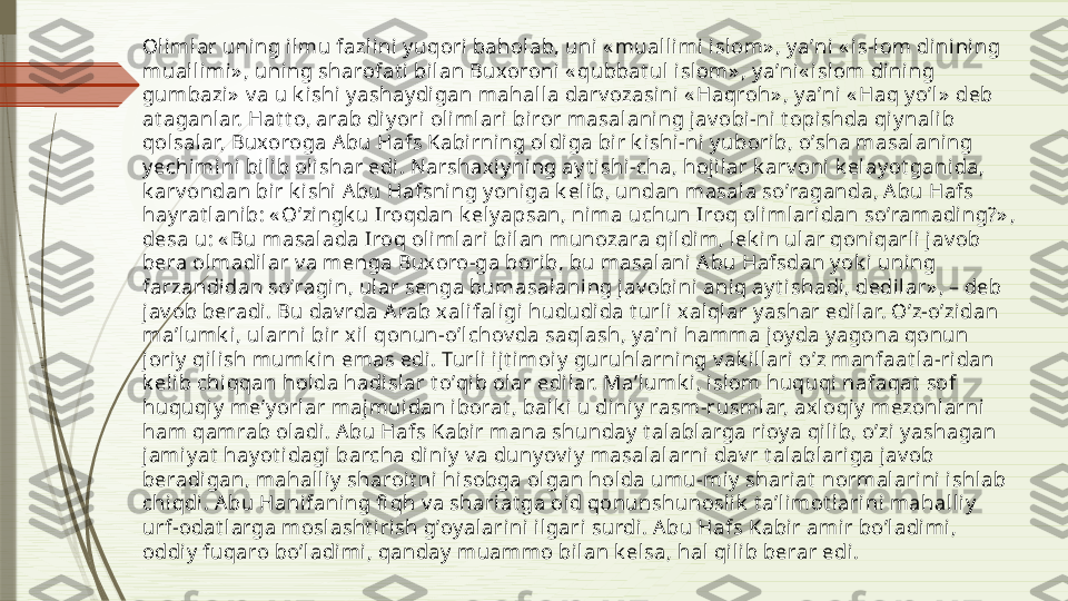 Olimlar uning ilmu fazlini y uqori baholab, uni « muallimi i slom» , y aʼni  « is-lom dini ni ng 
muall imi » , uning sharofat i bil an Buxoroni « qubbat ul islom» , y aʼni« islom dining 
gumbazi»  v a u k i shi yashay digan mahall a darv ozasini  « Haqroh» , y aʼni « Haq y oʼl »  deb 
at aganl ar. Hat t o, arab di yori oli mlari biror masalani ng jav obi-ni t opishda qiy nalib 
qolsalar, Buxoroga Аbu Hafs Kabirni ng oldiga bir k i shi -ni y uborib, oʼsha masal ani ng 
y echimini bilib olishar edi. Narshaxiy ni ng ay t ishi -cha, hoj ilar k arv oni  k elay ot ganida, 
k arv ondan bi r k ishi А bu Hafsning y oniga k elib, undan masala soʼraganda, А bu Hafs 
hay rat lani b: « Oʼzi ngk u Iroqdan k ely apsan, ni ma uchun Iroq oli mlaridan soʼramading?» , 
desa u: « Bu masalada Iroq olimlari bilan munozara qildi m, l ek in ular qoniqarli jav ob 
bera ol madil ar v a menga Buxoro-ga borib, bu masalani А bu Hafsdan y ok i uning 
farzandidan soʼragi n, ular senga bumasal aning jav obi ni ani q ay t ishadi, dedi lar» , – deb 
jav ob beradi. Bu dav rda А rab x alifaligi  hududida t url i xalql ar y ashar edilar. Oʼz-oʼzidan 
maʼlumk i, ularni  bi r xi l qonun-oʼl chov da saqlash, y aʼni hamma joy da y agona qonun 
jori y  qi lish mumk in emas edi . Turli  ijt imoiy  guruhlarning v ak i llari oʼz manfaat la-ridan 
k eli b chiqqan holda hadi slar t oʼqi b olar edilar. Maʼlumk i, islom huquqi nafaqat  sof 
huquqiy  meʼy orlar majmuidan iborat , balk i u diniy  rasm-rusmlar, axl oqiy  mezonlarni 
ham qamrab ol adi. А bu Hafs Kabi r mana shunday  t alablarga rioy a qili b, oʼzi y ashagan 
jamiy at  hay ot i dagi barcha diniy  v a duny ov iy  masalalarni dav r t alablariga j av ob 
beradigan, mahalli y  sharoit ni hisobga ol gan holda umu-miy  shariat  normal ari ni ishl ab 
chiqdi . А bu Hani faning fi qh v a shariat ga oid qonunshunoslik  t aʼlimot larini mahalliy  
urf-odat l arga moslasht i rish gʼoy alarini ilgari surdi. А bu Hafs Kabir amir boʼl adimi , 
oddiy  fuqaro boʼladimi, qanday  muammo bilan k elsa, hal qil ib berar edi.               