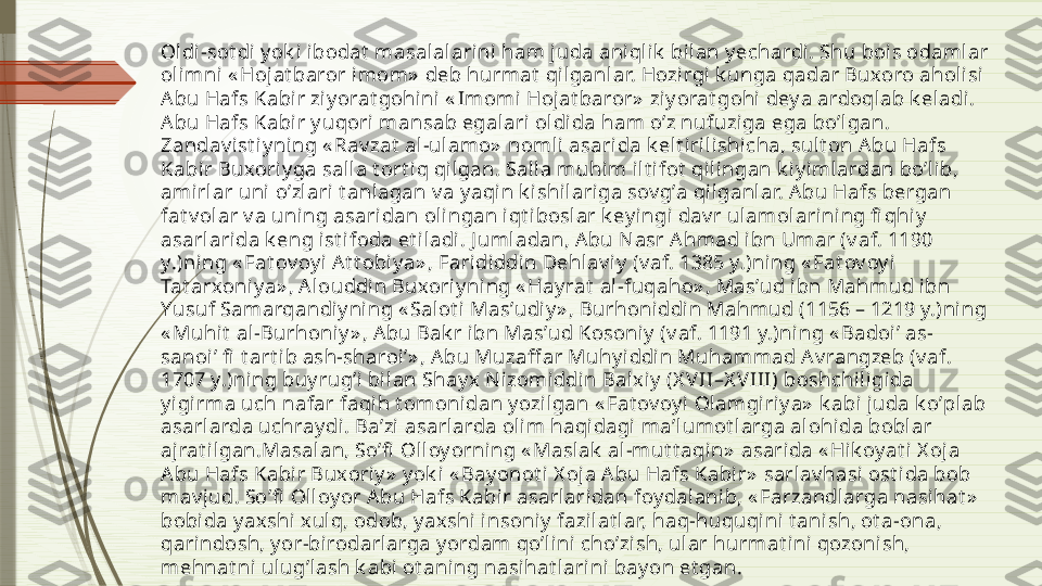 Ol di-sot di y ok i ibodat  masalalarini ham j uda ani qlik  bi lan y echardi. Shu bois odamlar 
oli mni « Hojat baror i mom»  deb hurmat  qilganlar. Hozirgi k unga qadar Buxoro aholi si 
Аbu Hafs Kabir ziy orat gohi ni  « Imomi Hoj at baror»  ziy orat gohi  dey a ardoql ab k eladi. 
Аbu Hafs Kabir y uqori  mansab egalari ol dida ham oʼz nufuziga ega boʼl gan. 
Zandav i st i y ni ng « Rav zat  al -ulamo»  noml i asarida k elt i ril ishicha, sul t on А bu Hafs 
Kabir Buxori y ga salla t ort i q qi lgan. Salla muhi m ilt ifot  qi lingan k iy i mlardan boʼlib, 
amirlar uni  oʼzlari t anlagan v a y aqin k ishilariga sov gʼa qil ganl ar. А bu Hafs bergan 
fat v olar v a uni ng asaridan olingan iqt iboslar k ey ingi dav r ulamolarining fi qhiy  
asarlarida k eng ist ifoda et il adi. J umladan, А bu Nasr А hmad ibn Umar (v af. 1190 
y.)ning « Fat ov oy i А t t obiy a» , Farididdin Dehlav iy  (v af. 1385 y.)ning « Fat ov oy i 
Tat arxoniy a» , А louddi n Buxoriy ning « Hay rat  al-fuqaho» , Masʼud ibn Mahmud ibn 
Yusuf Samarqandiy ning « Salot i Masʼudi y » , Burhoniddin Mahmud (1156 – 1219 y.)ning 
« Muhit  al-Burhoniy » , А bu Bak r i bn Masʼud Kosoniy  (v af. 1191 y.)ning « Badoiʼ as-
sanoiʼ fi  t art i b ash-sharoiʼ» , А bu Muzaff ar Muhy iddin Muhammad Аv rangzeb (v af. 
1707 y.)ning buy rugʼi  bi lan Shay x  N izomi ddin Balxi y  (X VII–X V III) boshchi ligida 
y igirma uch nafar faqih t omonidan y ozilgan « Fat ov oy i Olamgiri y a»  k abi juda k oʼplab 
asarlarda uchray di. Baʼzi  asarl arda ol im haqidagi  maʼlumot larga alohida boblar 
ajrat il gan.Masalan, Soʼfi  Olloy orning « Maslak  al-mut t aqin»  asarida « Hik oy at i X oja 
Аbu Hafs Kabir Buxori y »  y ok i « Bay onot i X oj a Аbu Hafs Kabir»  sarlav hasi ost ida bob 
mav jud. Soʼfi  Olloy or А bu Hafs Kabi r asarlaridan foy dalanib, « Farzandlarga nasihat »  
bobida y axshi xulq, odob, y ax shi insoniy  fazi lat lar, haq-huquqini t anish, ot a-ona, 
qari ndosh, y or-birodarlarga y ordam qoʼlini choʼzish, ular hurmat ini qozonish, 
mehnat ni  ulugʼlash k abi ot aning nasihat larini bay on et gan.               