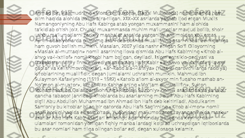 Аhmad i bn Mahmudni ng « Mozorot i Buxoro»  (Tarix i Mullozoda) noml i asarida ham 
olim haqida alohida boʼlim ajra-t ilgan. X IX –X X  asrlarda y ashab ij od et gan Muxlis 
Namangoniy ning Аbu Hafs Kabirga at ab y ozgan muxammasini ham alohida 
t aʼk idlab oʼt ish j oiz. Chunk i muxammasda muhi m maʼlumot lar mav jud boʼl ib, shoi r 
ushbu maʼlumot larni t ari xiy  manbalar asosi da y ozganl igi eht i moldan xoli emas. 
Аy rim adabiy ot l arda olimning asari deb boshqa mual lifni ng asari nisbat  be-rilganiga 
ham guv oh boʼlish mumk in. Masalan, 2007 y i lda nashr et ilgan Soʼfi  Olloy orning 
« Masl ak  al -mut t aqi n»  nomli asarining ilov a qismi da А bu Hafs Kabirning « Kit ob al-
ahv o v a-l-i xt il of»  nomli k it obi  ham boʼlgan, deyi ladi. Isl om ent sik lo-pediy asi  v a 
Oʼzbek ist on Mi lliy  Ent sik lopediy al ari da А bu Hafs Kabir « al-А hv o v a-l-ixt ilof»  (Hav oy i 
gaplar v a k elishmov chilik lar), « ar-Radd al a-l -lafziy a»  (Yuza-k i qarov chi larga raddiy a) 
k it oblarining mualli fi dir, degan j umlal arni uchrat i sh mumk in. Mahmud ibn 
Sulay mon Kafav iy ning (1519 – 1582) « Kat oib aʼlom al-ax y or min fuqaho mazhab an-
Noʼʼmon al-mux t or» , Umar Ri zo Kahholaning « Moʼʼjam al-mual lifi n» , Sult on 
Muhammad ibn Qalandarshohning « Risolay i  Sult oni y»  nom-li  asarlarida v a y ana bir 
qancha t abaqot  janri dagi k it oblarda bu asarlarning mu-allifi  А bu Hafs Kabirning 
oʼgʼl i Аbu А bdul loh Muhammad ibn Аhmad ibn Hafs deb k elt i riladi. А bdulk arim 
Samʼoniy  bu k it oblar bilan bir qat orda А bu Hafs Sagʼirning « Kit ob al-imon»  nomli 
asari borligi haqida eslat ib oʼt adi. Yuqoridagi maʼlumot larga t ay angan holda mazk ur 
asarlar А bu Hafs Kabi r asarlari emasl igi, agar shunday  boʼlganda k ey ingi dav r 
ul amolari t omonidan y ozilgan fi qhiy  manba lardagi k oʼpl ab uchray digan iqt iboslarda 
bu asar nomlari ham t ilga olingan boʼlar edi, degan xulosaga k el amiz.              