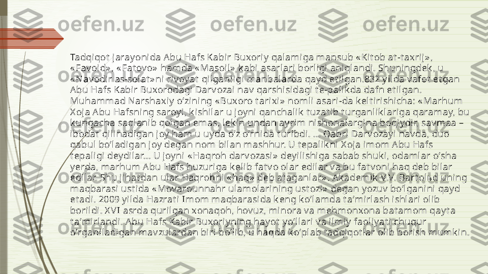 Tadqiqot  jaray onida А bu Hafs Kabir Buxoriy  qalamiga mansub « Ki t ob at -t axrij» , 
« Fav oi d» , « Fat ov o»  hamda « Masoil»  k abi  asarlari borligi aniql andi . Shuningdek , u 
« N av odir as-solat » ni riv oy at  qilganl igi manbalarda qay d et ilgan.832 y ilda v afot  et gan 
А bu Hafs Kabir Buxorodagi Darv ozai nav  qarshi si dagi t e-palik da dafn et ilgan. 
Muhammad Narshaxi y  oʼzining « Buxoro t arix i»  nomli asari-da k elt irishicha: « Marhum 
X oj a Аbu Hafsning saroy i, k ishilar u joy ni  qanchalik  t uzat i b t urganl ik l ari ga qaramay, bu 
k ungacha saqlanib qolgan emas, l ek in undan ay rim nishonalargi na boqiy di r, sav maa – 
ibodat  qilinadi gan joy  ham u uy da oʼz oʼrnida t uribdi. ... Qabri Darv ozay i nav da, duo 
qabul boʼladi gan joy  degan nom bilan mashhur. U t epalik ni  X oja imom Аbu Hafs 
t epaligi  dey di lar... U joy ni « Haqroh darv ozasi »  dey il ishi ga sabab shuk i, odamlar oʼsha 
y erda, marhum А bu Hafs huzuriga k el ib fat v o ol ar edilar v a bu fat v oni haq deb bil ar 
edilar. Shu jihat dan ul ar Haqrohni « haq»  deb at aganlar» . А k ademik  V.V. Bart olьd uning 
maqbarasi ust ida « Mov arounnahr ulamol arining ust ozi»  degan y ozuv  boʼl gani ni  qay d 
et adi. 2009 y il da Hazrat i  Imom maqbarasi da k eng k oʼl amda t aʼmi rlash ishlari olib 
borildi . X V I asrda qurilgan xonaqoh, hov uz, minora v a mehmonxona bat amom qay t a 
t aʼmirlandi. Аbu Hafs Kabir Buxori y ning hay ot  y oʼllari v a ilmiy  faol iy at i chuqur 
oʼrganiladigan mav zulardan bi ri boʼl ib, u haqda k oʼpl ab t adqiqot lar olib bori sh mumk i n.              