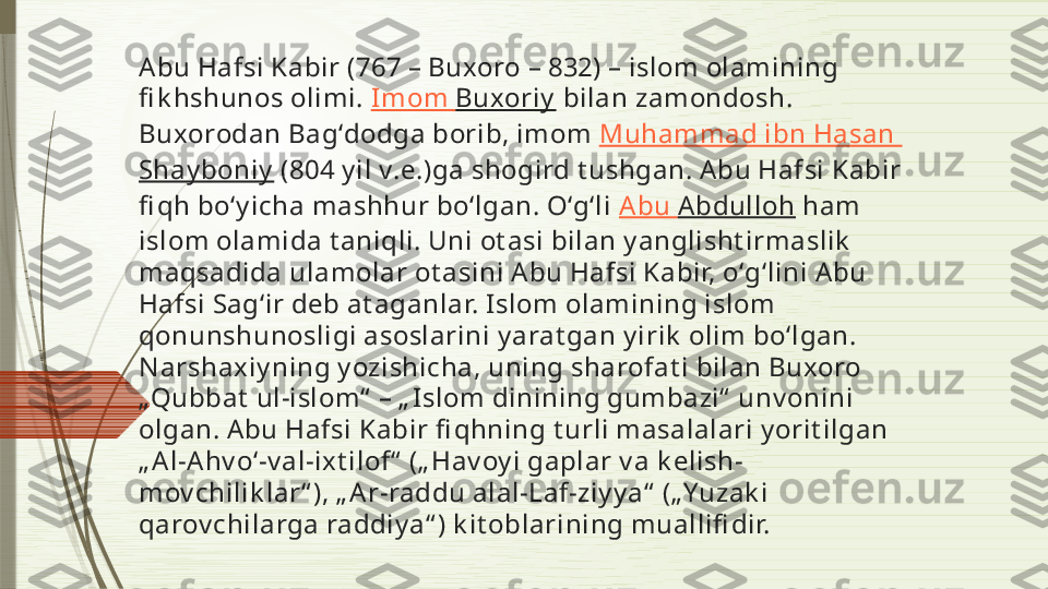 Abu Hafsi Kabir (767 – Buxoro – 832) – islom olamining 
fi k hshunos olimi.  Imom   Buxoriy  bilan zamondosh. 
Buxorodan Bagʻdodga borib, imom  Muhammad ibn Hasan 
Shay boniy  (804 y il v.e.)ga shogird t ushgan. A bu Hafsi Kabir 
fi qh boʻy icha mashhur boʻlgan. Oʻgʻli  Abu  Abdulloh  ham 
islom olamida t aniqli. Uni ot asi bilan y anglisht irmaslik  
maqsadida ulamolar ot asini Abu Hafsi Kabir, oʻgʻlini Abu 
Hafsi Sagʻir deb at aganlar. Islom olamining islom 
qonunshunosligi asoslarini y arat gan y irik  olim boʻlgan. 
N arshaxiy ning y ozishicha, uning sharofat i bilan Buxoro 
„Qubbat  ul-islom“  – „ Islom dinining gumbazi“  unv onini 
olgan. A bu Hafsi Kabir fi qhning t urli masalalari y orit ilgan 
„ A l-A hv oʻ-v al-ixt ilof“  („ Hav oy i gaplar v a k elish-
mov chilik lar“ ), „ A r-raddu alal-Laf-ziy y a“  („Yuzak i 
qarov chilarga raddiy a“ ) k it oblarining muallifi dir.               