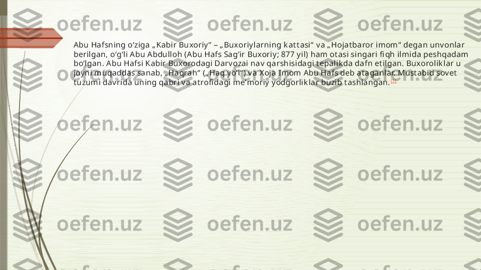 Abu Hafsning oʻziga „ Kabir Buxoriy“  – „ Buxoriy larning k at t asi“  v a „ Hojat baror im om“  degan unv onlar 
berilgan, oʻgʻli Abu Abdulloh (Abu Hafs Sagʻir Buxoriy ; 877 y il) ham ot asi singari fi qh ilm ida peshqadam 
boʻlgan. Abu Hafsi K abir Buxorodagi Darv ozai nav  qarshisidagi t epalik da dafn et ilgan. Buxorolik lar u 
joyni muqaddas sanab, „ Haqrah“  („ Haq y oʻl“ ) v a X oja Imom  Abu Hafs deb at aganlar. Must abid sov et  
t uzum i dav rida uning qabri v a at rofi dagi meʼm oriy  yodgorlik lar buzib t ashlangan. [1]              