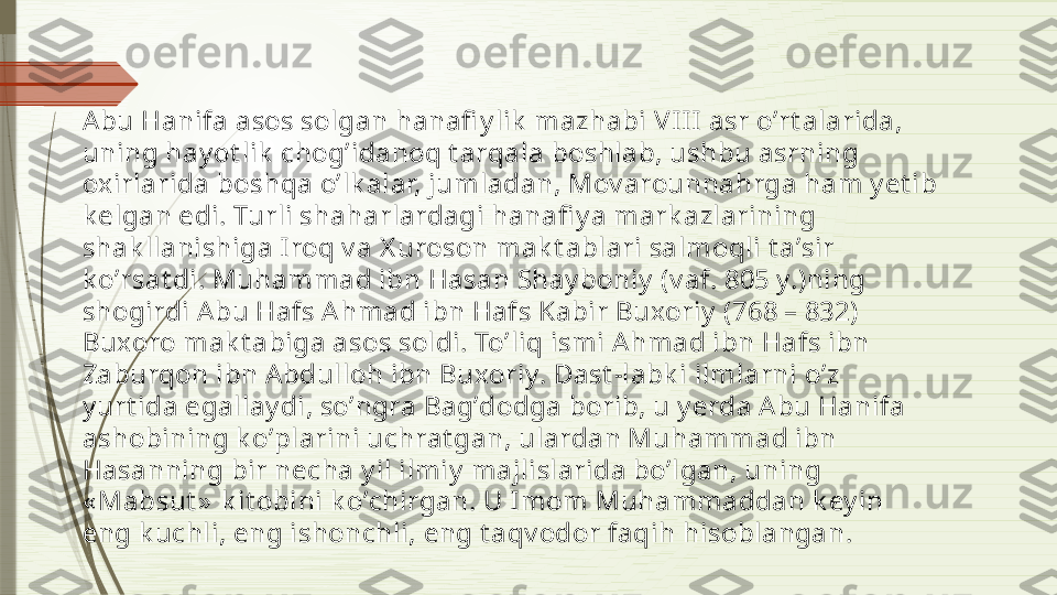 Аbu Hanifa asos solgan hanafi y lik  mazhabi VII I asr oʼrt alarida, 
uning hay ot lik  chogʼidanoq t arqala boshlab, ushbu asrning 
oxirlarida boshqa oʼlk alar, jumladan, Mov arounnahrga ham y et ib 
k elgan edi. Turli shaharlardagi hanafi y a mark azlarining 
shak llanishiga Iroq v a X uroson mak t ablari salmoqli t aʼsir 
k oʼrsat di. Muhammad ibn Hasan Shay boniy  (v af. 805 y.)ning 
shogirdi А bu Hafs А hmad ibn Hafs Kabir Buxoriy  (768 – 832) 
Buxoro mak t abiga asos soldi. Toʼliq ismi Аhmad ibn Hafs ibn 
Zaburqon ibn А bdulloh ibn Buxoriy. Dast -labk i ilmlarni oʼz 
y urt ida egallay di, soʼngra Bagʼdodga borib, u y erda А bu Hanifa 
ashobining k oʼplarini uchrat gan, ulardan Muhammad ibn 
Hasanning bir necha y il ilmiy  majlislarida boʼlgan, uning 
« Mabsut »  k it obini k oʼchirgan. U I mom Muhammaddan k ey in 
eng k uchli, eng ishonchli, eng t aqv odor faqih hisoblangan.              