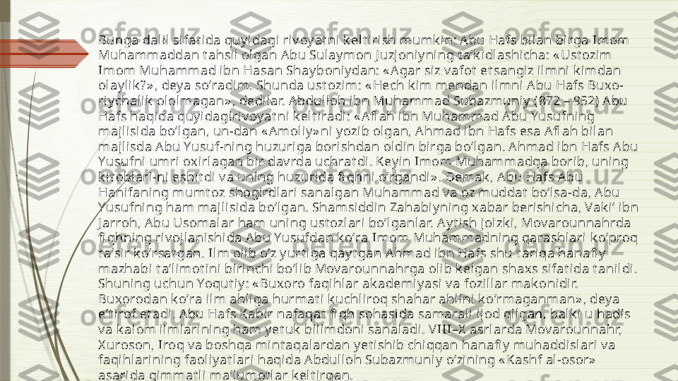 Bunga dalil sifat ida quy idagi riv oy at ni  k elt irish mumk in: А bu Hafs bilan bi rga Imom 
Muhammaddan t ahsil ol gan Аbu Sulaymon J uzj oniy ning t aʼk idl ashicha: « Ust ozim 
Imom Muhammad i bn Hasan Shay boniy dan: « А gar siz v afot  et sangiz ilmni  k imdan 
olay lik ?» , dey a soʼradim. Shunda ust ozim: « Hech k im mendan il mni А bu Hafs Buxo-
ri ychalik  ololmagan» , dedilar. А bdulloh ibn Muhammad Subazmuniy  (872 – 952) А bu 
Hafs haqida quy i dagiriv oy at ni k elt i radi: « А fl ah ibn Muhammad Аbu Yusufning 
majlisida boʼl gan, un-dan « А moli y» ni y ozib olgan, А hmad ibn Hafs esa А fl ah bi lan 
majlisda А bu Yusuf-ning huzuriga borishdan oldin birga boʼlgan. А hmad ibn Hafs А bu 
Yusufni umri  ox irlagan bir dav rda uchrat di. Key in Imom Muhammadga borib, uning 
k it oblari-ni eshit di v a uni ng huzurida fi qhni oʼrgandi» . Demak , А bu Hafs А bu 
Hanifaning mumt oz shogirdlari sanal gan Muhammad v a oz muddat  boʼlsa-da, А bu 
Yusufning ham majl isida boʼlgan. Shamsiddin Zahabi yning x abar berishicha, Vak iʼ ibn 
J arroh, А bu Usomalar ham uning ust ozlari  boʼlganlar. А y t ish joizk i , Mov arounnahrda 
fi qhning riv oj lanishida А bu Yusufdan k oʼra Imom Muhammadni ng qarashlari k oʼproq 
t aʼsir k oʼrsat gan. Ilm olib oʼz y urt iga qay t gan А hmad i bn Hafs shu t ariqa hanafi y  
mazhabi t aʼlimot ini birinchi boʼl ib Mov arounnahrga olib k elgan shaxs sifat ida t anildi . 
Shuning uchun Yoqut i y : « Buxoro faqihlar ak ademiy asi v a fozill ar mak onidir. 
Buxorodan k oʼra i lm ahliga hurmat i k uchliroq shahar ahlini k oʼrmaganman» , deya 
eʼt irof et adi . А bu Hafs Kabir nafaqat  fi qh sohasida samarali ijod qilgan, balk i u hadis 
v a k alom ilmlarini ng ham y et uk  bi limdoni sanaladi. V III–X  asrlarda Mov arounnahr, 
X uroson, Iroq v a boshqa mint aqalardan y et ishib chi qqan hanafi y  muhaddi sl ari  v a 
faqihlarini ng faoliy at lari haqi da Аbdul loh Subazmuniy  oʼzining « Kashf al-osor»  
asarida qimmat li maʼlumot lar k elt irgan.               