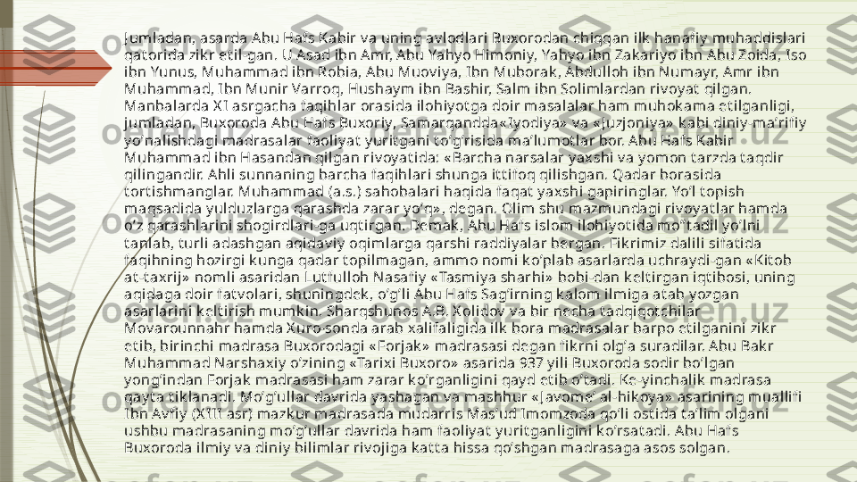 J uml adan, asarda Аbu Hafs Kabir v a uning av l odlari Buxorodan chiqqan ilk  hanafi y  muhaddislari  
qat orida zik r et il-gan. U Аsad ibn А mr, Аbu Yahy o Himoniy, Yahy o ibn Zak ariy o ibn А bu Zoida, I so 
ibn Yunus, Muhammad ibn Robia, Аbu Muov i y a, I bn Muborak , Аbdulloh ibn N umay r, Аm r i bn 
Muhammad, I bn Munir Varroq, Hushay m ibn Bashir, Salm ibn Soliml ardan riv oy at  qi lgan. 
Manbalarda X I  asrgacha faqihlar orasida ilohiy ot ga doir m asalalar ham muhok ama et il ganligi, 
jum ladan, Buxoroda Аbu Hafs Buxoriy, Samarqandda« Iy odiy a»  v a « J uzj oni y a»  k abi di niy -maʼrifi y  
y oʼnalishdagi m adrasal ar faoliy at  y urit gani t oʼgʼrisida maʼlumot lar bor. А bu Hafs Kabir 
Muhammad ibn Hasandan qil gan riv oy at ida: « Barcha narsalar y ax shi  v a y om on t arzda t aqdir 
qilingandir. А hli sunnaning barcha faqihlari shunga i t t ifoq qil ishgan. Qadar borasida 
t ort i shmanglar. Muhamm ad (a.s.) sahobalari haqida faqat  y axshi gapiringlar. Yoʼl t opish 
maqsadida y ulduzlarga qarashda zarar y oʼq» , degan. Olim shu m azmundagi ri v oy at lar hamda 
oʼz qarashlarini shogirdl ari-ga uqt irgan. Demak , Аbu Hafs isl om il ohi y ot ida moʼʼt adi l y oʼlni 
t anlab, t url i adashgan aqi dav iy  oqiml arga qarshi raddiy alar bergan. Fi k rimi z dal ili si fat i da 
faqihning hozirgi k unga qadar t opi lmagan, ammo nomi  k oʼplab asarlarda uchray di-gan « Kit ob 
at -t axrij »  nomli asari dan Lut fulloh Nasafi y  « Tasmi y a sharhi»  bobi -dan k el t i rgan i qt ibosi, uning 
aqidaga doir fat v ol ari , shuningdek , oʼgʼl i Аbu Hafs Sagʼi rning k alom  ilmiga at ab y ozgan 
asarlari ni k el t irish mumk in. Sharqshunos А.B. X oli dov  v a bir necha t adqi qot chi lar 
Mov arounnahr hamda X uro-sonda arab x al ifaligida il k  bora madrasalar barpo et il ganini  zik r 
et i b, birinchi  madrasa Buxorodagi  « Forjak »  madrasasi degan fi k rni  olgʼa suradilar. А bu Bak r 
Muhammad Narshaxi y  oʼzining « Tarixi  Buxoro»  asarida 937 y i li Buxoroda sodir boʼlgan 
y ongʼindan Forjak  madrasasi ham  zarar k oʼrganligini qay d et ib oʼt adi. Ke-y inchali k  madrasa 
qay t a t ik lanadi. Moʼgʼullar dav rida y ashagan v a mashhur « J av omeʼ al-hik oy a»  asarining m ualli fi  
Ibn А v fi y  (X I II  asr) mazk ur madrasada m udarris Masʼud I mom zoda qoʼli ost i da t aʼlim olgani 
ushbu madrasaning moʼgʼullar dav ri da ham faoliy at  y uri t ganligini  k oʼrsat adi. А bu Hafs 
Buxoroda il miy  v a diniy  bili mlar riv ojiga k at t a hissa qoʼshgan madrasaga asos solgan.              