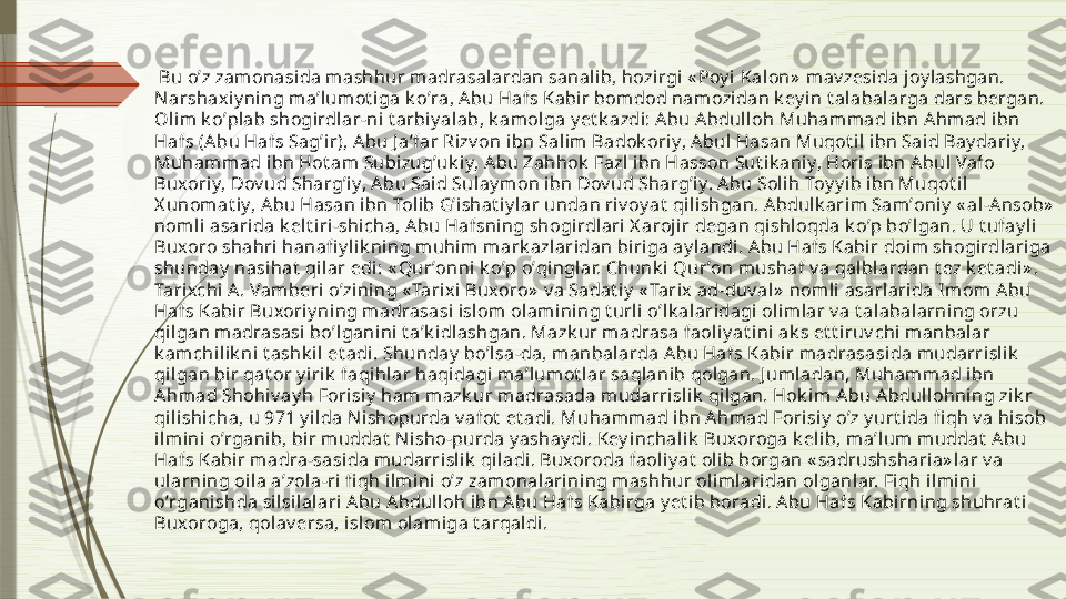   Bu oʼz zam onasi da m ashhur madrasalardan sanalib, hozirgi « Poy i Kalon»  mav zesida joy lashgan. 
Narshaxi y ning maʼlum ot iga k oʼra, А bu Hafs Kabir bomdod namozi dan k ey in t alabalarga dars bergan. 
Oli m k oʼplab shogirdl ar-ni t arbi y alab, k amolga y et k azdi: Аbu А bdulloh Muhammad ibn Аhm ad i bn 
Hafs (Аbu Hafs Sagʼi r), А bu J aʼfar Rizv on ibn Sal im Badok oriy, А bul Hasan Muqot il ibn Said Bay dariy, 
Muhammad ibn Hot am Subizugʼuk iy, А bu Zahhok  Fazl ibn Hasson Sut i k aniy, Horis ibn Аbul Vafo 
Buxori y, Dov ud Shargʼiy, А bu Said Sulay mon ibn Dov ud Shargʼiy. Аbu Soli h Toy y ib ibn Muqot il 
X unomat iy, А bu Hasan ibn Tol ib Gʼishat iy l ar undan riv oy at  qilishgan. Аbdulk arim Samʼoniy  « al -А nsob»  
nomli asarida k elt iri-shicha, Аbu Hafsning shogirdl ari X arojir degan qishl oqda k oʼp boʼlgan. U t ufay li 
Buxoro shahri  hanafi y lik ning muhi m mark azlaridan biriga ay landi. Аbu Hafs Kabir doim shogirdlariga 
shunday  nasihat  qilar edi: « Qurʼonni k oʼp oʼqi nglar. Chunk i Qurʼon mushaf v a qalblardan t ez k et adi» . 
Tarixchi А . Vamberi oʼzi ning « Tarix i Buxoro»  v a Sadat iy  « Tarix  ad-duv al»  nomli  asarlarida Imom А bu 
Hafs Kabir Buxoriy ning madrasasi isl om olamining t urli oʼlk alaridagi  olim lar v a t alabalarning orzu 
qilgan m adrasasi  boʼl ganini  t aʼk idl ashgan. Mazk ur madrasa faol iy at i ni ak s et t iruv chi manbal ar 
k amchilik ni t ashk il et adi . Shunday  boʼlsa-da, m anbalarda А bu Hafs Kabir m adrasasida mudarrisli k  
qilgan bir qat or y iri k  faqihlar haqidagi maʼlumot lar saqlanib qolgan. J uml adan, Muhamm ad i bn 
Аhmad Shohiv ay h Forisiy  ham mazk ur madrasada mudarrisli k  qilgan. Hok i m Аbu А bdullohni ng zik r 
qilishicha, u 971 y ilda N ishopurda v afot  et adi. Muhammad ibn А hmad Forisiy  oʼz y urt ida fi qh v a hi sob 
ilm ini oʼrganib, bir muddat  N isho-purda y ashay di. Key inchali k  Buxoroga k el ib, maʼlum muddat  Аbu 
Hafs Kabir m adra-sasida mudarri slik  qi ladi. Buxoroda faoli y at  olib borgan « sadrushsharia» lar v a 
ul arning oila aʼzol a-ri fi qh ilm ini oʼz zam onalarini ng mashhur oliml ari dan olganlar. Fiqh i lmini 
oʼrganishda silsilalari А bu Аbdul loh ibn Аbu Hafs Kabirga y et ib boradi. Аbu Hafs Kabi rning shuhrat i 
Buxoroga, qolav ersa, islom ol amiga t arqaldi.               