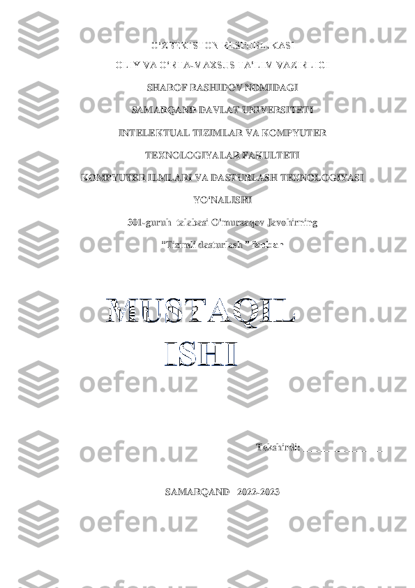 O‘ZBEKISTON RESPUBLIKASI	 	
OLIY VA O‘RTA	-MAXSUS TA’LIM VAZIRLIGI 	 	
SHAROF RASHIDOV NOMIDAGI	 	
SAMARQAND DAVLAT UNIVERSITETI 	 	
INTELEKTUAL TIZIMLAR VA KOMPYUTER  	 	
TEXNOLOGIYALAR FAKULTETI	 	
KOMPYUTER ILMLARI VA DASTURLASH TEXNOLOGIYASI 	 	
YO	‘NALISHI	 	
301	-guruh  	talabasi	 O	’murzaqov J	avohi	rning	 	
“Tizimli 	das	tur	las	h ” fanidan	 	
 	
 	
 
 
 
 	
 	
 	
Tekshirdi	: __	_______________	 
 	
SAMARQAND   2022	-2023	  