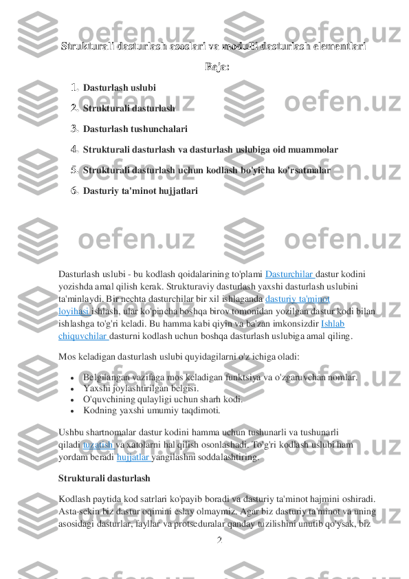 2 	
 
 Strukturali dasturlash asoslari va m	odulli dasturlash elem	entlari 	
 	 	 	 	 	 	R	eja: 	
1.	 Dasturlash uslubi	 	
2.	 Strukturali dasturlash	 	
3.	 Dasturlash tushunchalari	 	
4.	 Strukturali dasturlash va dasturlash uslubiga oid muammolar	 	
5.	 Strukturali dasturlash uchun kodlash bo'yicha ko'rsatmalar	 	
6.	 Dasturiy ta'minot hujjatlari	 	
 	
 	
 
Dasturlash uslubi 	- bu kodlash qoidalarining to'plami	 Dasturchilar	 dastur kodini 	
yozishda amal qilish kerak. Strukturaviy dasturlash yaxshi dasturlash uslubini 
ta'minlaydi. Bir nechta dasturchilar bir xil ishlaganda	 dasturiy ta'minot 	
loyihasi	 ishlash, ular ko'pincha boshqa birov tomonidan yozilgan dastur kodi bilan 	
ishlashga to'g'ri keladi. Bu hamma kabi qiyin va ba'zan imkonsizdir	 Ishlab 	
chiquvchilar	 dasturni 	kodlash uchun boshqa dasturlash uslubiga amal qiling.	 	
Mos keladigan dasturlash uslubi quyidagilarni o'z ichiga oladi:	 	
 	Belgilangan vazifaga mos keladigan funktsiya va o'zgaruvchan nomlar.	 	
 	Yaxshi joylashtirilgan belgisi.	 	
 	O'quvchining qulayligi uchun sharh ko	di.	 	
 	Kodning yaxshi umumiy taqdimoti.	 	
Ushbu shartnomalar dastur kodini hamma uchun tushunarli va tushunarli 
qiladi	 tuzatish	 va xatolarni hal qilish osonlashadi. To'g'ri	 kodlash uslubi ham 	
yordam beradi	 hujjatlar	 yangilashni soddalashtiring.	 	
Strukturali dasturlash	 	
Kodlash paytida kod satrlari ko'payib boradi va dasturiy ta'minot hajm	ini oshiradi. 	
Asta	-sekin biz dastur oqimini eslay olmaymiz. Agar biz dasturiy ta'minot va uning 	
asosidagi dasturlar, fayllar va protseduralar qanday tuzilishini unutib qo'ysak, biz  