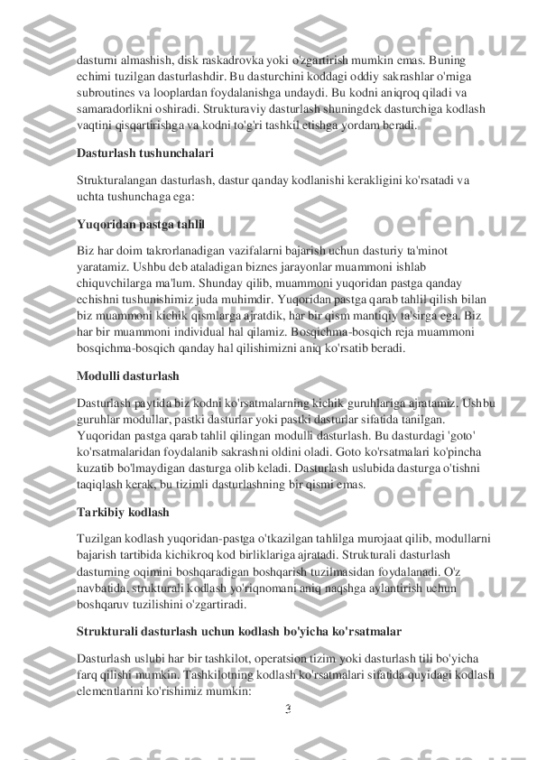 3 	
 
dasturni almashish, disk raskadrovka yoki o'zgartirish mumkin emas. Buning 
echimi tuzilgan dasturlashdir. Bu dasturchini koddagi oddiy sakrashlar o'rniga 
subroutines va looplardan foydalanishga undaydi. Bu kodni aniqroq qiladi va 
samaradorlikni oshiradi. Strukturaviy dasturlash shuningdek dasturchiga kodlash 
vaqtini qisqartirishg	a va kodni to'g'ri tashkil etishga yordam beradi.	 	
Dasturlash tushunchalari	 	
Strukturalangan dasturlash, dastur qanday kodlanishi kerakligini ko'rsatadi va 
uchta tushunchaga ega:	 	
Yuqoridan pastga tahlil	 	
Biz har doim takrorlanadigan vazifalarni bajarish uchun	 dasturiy ta'minot 	
yaratamiz. Ushbu deb ataladigan biznes jarayonlar muammoni ishlab 
chiquvchilarga ma'lum. Shunday qilib, muammoni yuqoridan pastga qanday 
echishni tushunishimiz juda muhimdir. Yuqoridan pastga qarab tahlil qilish bilan 
biz muammoni kichik	 qismlarga ajratdik, har bir qism mantiqiy ta'sirga ega. Biz 	
har bir muammoni individual hal qilamiz. Bosqichma	-bosqich reja muammoni 	
bosqichma	-bosqich qanday hal qilishimizni aniq ko'rsatib beradi.	 	
Modulli dasturlash	 	
Dasturlash paytida biz kodni ko'rsatma	larning kichik guruhlariga ajratamiz. 	Ushbu 	
guruhlar modullar, pastki dasturlar yoki pastki dasturlar sifatida tanilgan. 
Yuqoridan pastga qarab tahlil qilingan modulli dasturlash. Bu dasturdagi 'goto' 
ko'rsatmalaridan foydalanib sakrashni oldini oladi. Got	o ko'rsatmalari ko'pincha 	
kuzatib bo'lmaydigan dasturga olib keladi. Dasturlash uslubida dasturga o'tishni 
taqiqlash kerak, bu tizimli dasturlashning bir qismi emas.	 	
Tarkibiy kodlash	 	
Tuzilgan kodlash yuqoridan	-pastga o'tkazilgan tahlilga murojaat qilib, mo	dullarni 	
bajarish tartibida kichikroq kod birliklariga ajratadi. Strukturali dasturlash 
dasturning oqimini boshqaradigan boshqarish tuzilmasidan foydalanadi. O'z 
navbatida, strukturali kodlash yo'riqnomani aniq naqshga aylantirish uchun 
boshqaruv tuzilishi	ni o'zgartiradi.	 	
Strukturali dasturlash uchun kodlash bo'yicha ko'rsatmalar	 	
Dasturlash uslubi har bir tashkilot, operatsion tizim yoki dasturlash tili bo'yicha 
farq qilishi mumkin. Tashkilotning kodlash ko'rsatmalari sifatida quyidagi kodlash 
elementlarini ko'rishimiz mumkin:	  