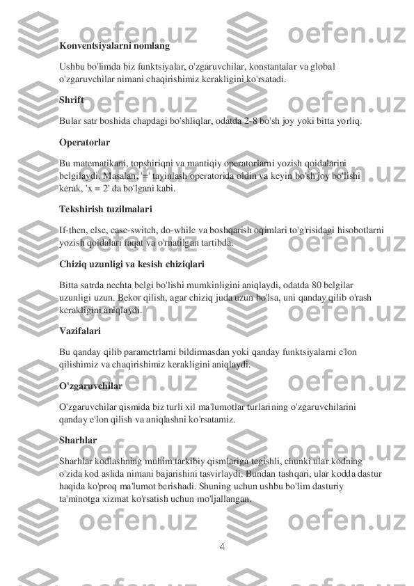 4 	
 
Konventsiyalarni nomlang	 	
Ushbu bo'limda biz funktsiyalar, o'zgaruvchilar, konstantalar va global 
o'zgaruvchilar nimani chaqirishimiz kerakligini ko'rsatadi.	 	
Shrift	                	 	
Bular satr boshida chapdagi bo'shliqlar, odatda 2	-8 bo'sh joy yoki bitta yorliq.	 	
Operatorlar	 	
Bu matem	atikani, topshiriqni va mantiqiy operatorlarni yozish qoidalarini 	
belgilaydi. Masalan, '=' tayinlash operatorida oldin va keyin bo'sh joy bo'lishi 
kerak, 'x = 2' da bo'lgani kabi.	 	
Tekshirish tuzilmalari	 	
If-then, else, case	-switch, do	-while va boshqarish oq	imlari to'g'risidagi hisobotlarni 	
yozish qoidalari faqat va o'rnatilgan tartibda.	 	
Chiziq uzunligi va kesish chiziqlari	 	
Bitta satrda nechta belgi bo'lishi mumkinligini aniqlaydi, odatda 80 belgilar 
uzunligi uzun. Bekor qilish, agar chiziq juda uzun bo'lsa, 	uni qanday qilib o'rash 	
kerakligini aniqlaydi.	 	
Vazifalari	 	
Bu qanday qilib parametrlarni bildirmasdan yoki qanday funktsiyalarni e'lon 
qilishimiz va chaqirishimiz kerakligini aniqlaydi.	 	
O'zgaruvchilar	 	
O'zgaruvchilar qismida biz turli xil ma'lumotlar turlari	ning o'zgaruvchilarini 	
qanday e'lon qilish va aniqlashni ko'rsatamiz.	 	
Sharhlar	 	
Sharhlar kodlashning muhim tarkibiy qismlariga tegishli, chunki ular kodning 
o'zida kod aslida nimani bajarishini tasvirlaydi. Bundan tashqari, ular kodda dastur 
haqida ko'proq 	ma'lumot berishadi. Shuning uchun ushbu bo'lim dasturiy 	
ta'minotga xizmat ko'rsatish uchun mo'ljallangan.	  
