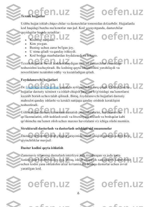 6 	
 
Texnik hujjatlar	 	
Ushbu hujjat ishlab chiquvchilar va dasturchilar tomonidan dolzarbdir. Hujjatlarda 
kod haqidagi barcha ma'lumotlar mavjud. Kod yozayotganda, dasturchilar 
quyidagilar haqida aytadilar:	 	
 	Kodning 	maqsadi.	 	
 	Kim yozgan.	 	
 	Buning uchun zarur bo'lgan joy.	 	
 	U nima qiladi va qanday ishlaydi.	 	
 	Kod boshqa manbalardan foydalanadi va hokazo.	 	
Texnik hujjatlar bir xil kodda ishlaydigan turli xil dasturchilar o'rtasidagi 
tushunishni kuchaytiradi. Bu kodning qayta ishlatilishini yaxshilaydi va 
nosozliklarni tuzatishni oddiy va kuzatiladigan qiladi.	 	
Foydalanuvchi hujjatlari	 	
De	 foydalanuvch	i hujjatla	ri yuqorida aytilganlardan farq qiladi. Oldingi barcha 	
hujjatlar dasturiy ta'minot va ishlab chiqish jarayoni to'g'risidagi ma'lumotlarni 
kuzatib borish uchun talab qilinadi	. Biroq, foydalanuvchi hujjatlari dasturiy 	
mahsulot qanday ishlashi va kerakli natijaga qanday erishish kerakligini 
tushuntiradi.	 	
Ushbu hujjat dasturiy ta'minotni o'rnatish protseduralarini, foydalanuvchi 
qo'llanmalarini, olib tashlash usuli va litsenziyan	i sozlash va boshqalar kabi 	
qo'shimcha ma'lumot olish uchun maxsus havolalarni o'z ichiga olishi mumkin.	 	
Strukturali dasturlash va dasturlash uslubiga oid muammolar	 	
Dasturiy ta'minotni ishlab chiqish jarayonida ishlab chiqish jamoasi uchun ba'zi 
qiyinchili	klar mavjud:	 	
Dastur kodini qayta ishlatish	 	
Zamonaviy tillarning dasturlash interfeysi juda rivojlangan va juda katta 
funktsiyalar kutubxonasiga ega. Biroq, ishlab chiqarish xarajatlarini kamaytirish 
uchun kodni yana ishlatishni afzal ko'ramiz. Bu boshqa da	sturlar uchun avval 	
yaratilgan kod.	  