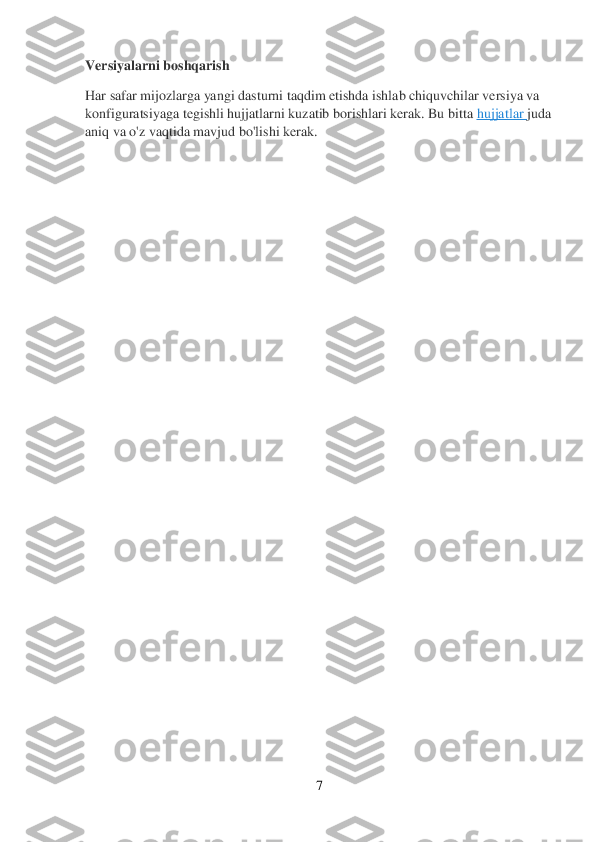 7 	
 
Versiyalarni boshqarish	 	
Har safar mijozlarga yangi dasturni taqdim etishda ishlab chiquvchilar versiya va 
konfiguratsiyaga tegishli hujjatlarni kuzatib borishlari kerak. Bu bitta	 hujjatlar	 juda 	
aniq va o'z vaqtida mavjud bo'lishi kerak.	 	
 	
  