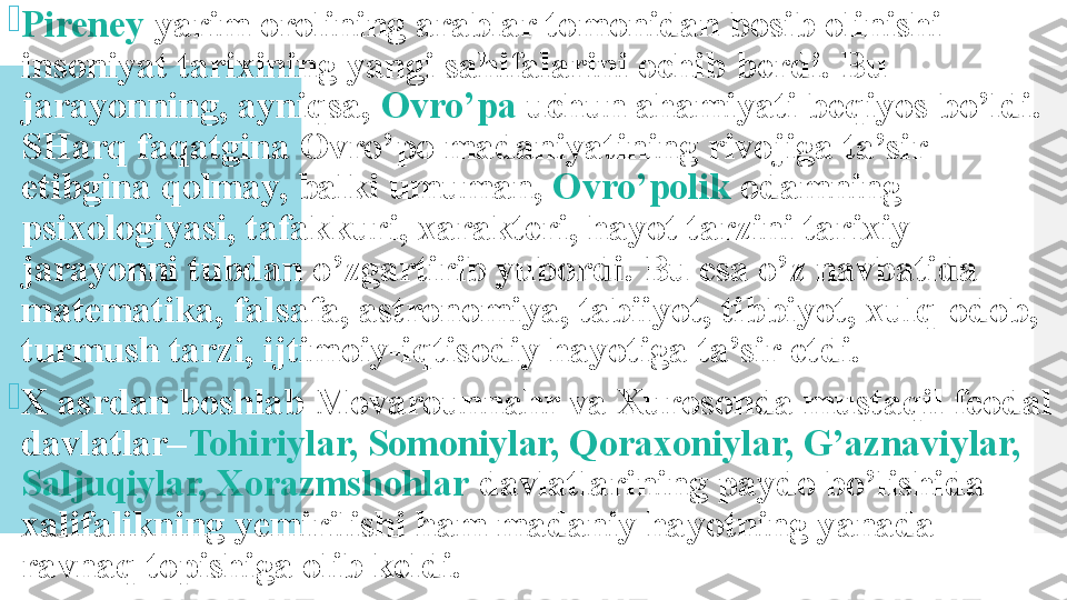 
Pireney  yarim orolining arablar tomonidan bosib olinishi 
insoniyat tarixining yangi sahifalarini ochib berdi. Bu 
jarayonning, ayniqsa,  Ovro’pa  uchun ahamiyati beqiyos bo’ldi. 
SHarq faqatgina Ovro’po madaniyatining rivojiga ta’sir 
etibgina qolmay, balki umuman,  Ovro’polik  odamning 
psixologiyasi, tafakkuri, xarakteri, hayot tarzini tarixiy 
jarayonni tubdan o’zgartirib yubordi. Bu esa o’z navbatida 
matematika, falsafa, astronomiya, tabiiyot, tibbiyot, xulq-odob, 
turmush tarzi, ijtimoiy-iqtisodiy hayotiga ta’sir etdi.

X asrdan boshlab Movarounnahr va Xurosonda mustaqil feodal 
davlatlar– Tohiriylar, Somoniylar, Qoraxoniylar, G’aznaviylar, 
Saljuqiylar, Xorazmshohlar  davlatlarining paydo bo’lishida 
xalifalikning yemirilishi ham madaniy hayotning yanada 
ravnaq topishiga olib keldi.  