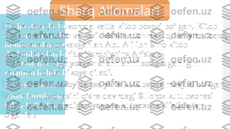 
O’sha davrda Buxoroda katta kitob bozori bo’lgan. Kitob 
do’konlarida olim va fozil kishilar uchrashib, ilmiy muloqot, 
munozaralar o’tkazganlar. Abu Ali ibn Sino kitob 
do’konlaridan birida Forobiyning Aristotel 
“Metafizika”siga yozgan sharhlarini sotib olganligini 
tarjimai holida hikoya qiladi.

Buxoro amiri saroyida esa yirik kutubxona mavjud bo’lgan.

Amir kutubxonasini o’sha davrdagi SHeroz kutubxonasi 
bilan bellasha oladigan yagona kutubxona sifatida tan 
olganlar. Sharq Allomalari  