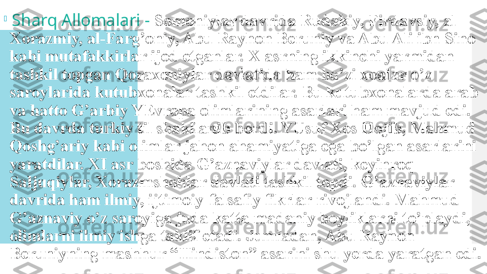 
  Sharq Allomalari -  Somoniylar davrida Rudakiy, Firdavsiy, al-
Xorazmiy, al-Farg’oniy, Abu Rayhon Beruniy va Abu Ali ibn Sino 
kabi mutafakkirlar ijod etganlar. X asrning ikkinchi yarmidan 
tashkil topgan Qoraxoniylar davlatida ham ba’zi xonlar o’z 
saroylarida kutubxonalar tashkil etdilar. Bu kutubxonalarda arab 
va hatto G’arbiy YEvropa olimlarining asarlari ham mavjud edi. 
Bu davrda turkiy til shakllanib bordi. YUsuf Xos Hojib, Mahmud 
Qoshg’ariy kabi olimlar jahon ahamiyatiga ega bo’lgan asarlarini 
yaratdilar. XI asr boshida G’aznaviylar davlati, keyinroq 
Saljuqiylar, Xorazmshohlar davlati tashkil topdi. G’aznaviylar 
davrida ham ilmiy, ijtimoiy-falsafiy fikrlar rivojlandi. Mahmud 
G’aznaviy o’z saroyiga juda katta madaniy boyliklarni to’playdi, 
olimlarni ilmiy ishga taklif etadi. Jumladan, Abu Rayhon 
Beruniyning mashhur “Hindiston” asarini shu yerda yaratgan edi.  