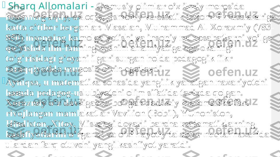 
  Sharq Allomalari -  Qomusiy olimlar o’z ilmiy merosida 
insonning aqliy, axloqiy, jismoniy va estetik takomili masalalariga 
katta e’tibor berganlar. Masalan, Muhammad Al-Xorazmiy (783-
850) insonning kamolga yetishi va insoniy munosabatlarni yo’lga 
qo’yishda ilm-fanning muhim ahamiyatiga ega ekanligi 
to’g’risidagi g’oyani ilgari surgan holda pedagogik fikr 
taraqqiyotida munosib o’rin egallaydi.

Ayniqsa, u matematika sohasida yangilik yaratgan nazariyotchi 
hamda pedagog-uslubiyotchi olim sifatida tarixda qolgan. 
Xorazmiy o’z davrigacha bo’lgan qadimiy matematika fani 
rivojlangan mamlakatlar Vavilion (Bobil), YUnoniston, 
Hindiston, Xitoy, Misrdagi deyarli barcha matematiklarning 
kashfiyotlarini o’rgandi va o’zi hayotiy talablar nuqtai nazarida 
ulardan farq etuvchi yangi kashfiyot yaratdi.  