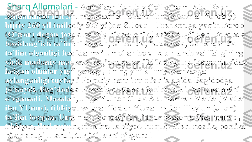 
  Sharq Allomalari -  Abu Nasr Forobiy (to’liq nomi Abu Nasr 
Muhammad ibn Muhammad ibn Uzaliq ibn Tarxon al-Forobiy) 
hijriy 260 yil (milodiy 873 yil)da SHosh – Toshkentga yaqin Forob 
(O’tror) degan joyda harbiy hizmatchi oilasida tug’ilgan. Forobda 
boshlang’ich ta’limni olgach, SHoshda, Buxoroda, Samarqanda 
ta’lim olganligi haqida ma’lumotlar bor. Lekin arab xalifaligining 
yirik madaniy markazi Bag’dodga xalifalikning turli tomonlaridan 
kelgan olimlar yig’ilganligi, uning yirik ilmiy markazga 
aylanganligi tuyfayli Forobiy ham ilm olish istagida Bag’dodga 
jo’naydi. Bag’dodda Forobiy o’rta asr fanini, turli fan sohalarini 
o’rganadi. Masalan, unga YUnon tilida Abu Bashar Matta (Matta 
ibn YUnus), tibbiyot va mantiqdan YUxanna ibn Haylon (Jilon) 
ta’lim bergan. Umuman, Forobiy Bag’doda matematika, mantiq, 
tibbiyot, ilmi nujum, musiqa, tabiiyot, huquq, tilshunoslik, poetika 
bilan shug’ullandi, turli tillarni o’rgandi.  