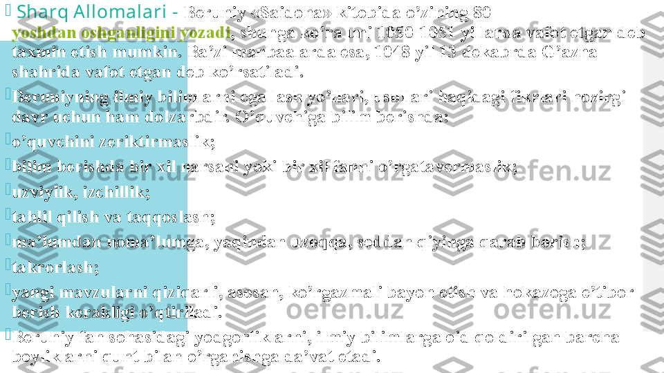 
  Sharq Allomalari -  Beruniy «Saidona» kitobida o’zining 80 
yoshdan oshganligini yozadi , shunga ko’ra uni 1050-1051 yillarda vafot etgan deb 
taxmin etish mumkin. Ba’zi manbaalarda esa, 1048 yil 13 dekabrda G’azna 
shahrida vafot etgan deb ko’rsatiladi.

Beruniyning ilmiy bilimlarni egallash yo’llari, usullari haqidagi fikrlari hozirgi 
davr uchun ham dolzarbdir. O’quvchiga bilim berishda:

o’quvchini zeriktirmaslik;

bilim berishda bir xil narsani yoki bir xil fanni o’rgatavermaslik;

uzviylik, izchillik;

tahlil qilish va taqqoslash;

ma’lumdan noma’lumga, yaqindan uzoqqa, soddan qiyinga qarab borish;

takrorlash;

yangi mavzularni qiziqarli, asosan, ko’rgazmali bayon etish va hokazoga e’tibor 
berish kerakligi o’qtiriladi.

Beruniy fan sohasidagi yodgorliklarni, ilmiy bilimlarga oid qoldirilgan barcha 
boyliklarni qunt bilan o’rganishga da’vat etadi.  