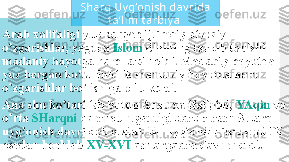 Arab xalifaligi yuz bergan ijtimoiy-siyosiy 
o’zgarishlar, yagona  Islom  dinining tarkib topishi 
madaniy hayotga ham ta’sir etdi. Madaniy hayotda 
yuz bergan ko’tarinkilik ma’naviy hayotda ham 
o’zgarishlar bo’lishiga olib keldi.
Ana shu ko’tarilish butun Arab xalifaligini,  YAqin  va 
o’rta  SHarqni  qamrab olganligi uchun ham SHarq 
uyg’onish davri deb ataldi. Bu uyg’onish jarayoni IX 
asrdan boshlab  XV-XVI  asrlargacha davom etdi.Sharq Uy g’onish dav rida 
t a’lim t arbiy a   