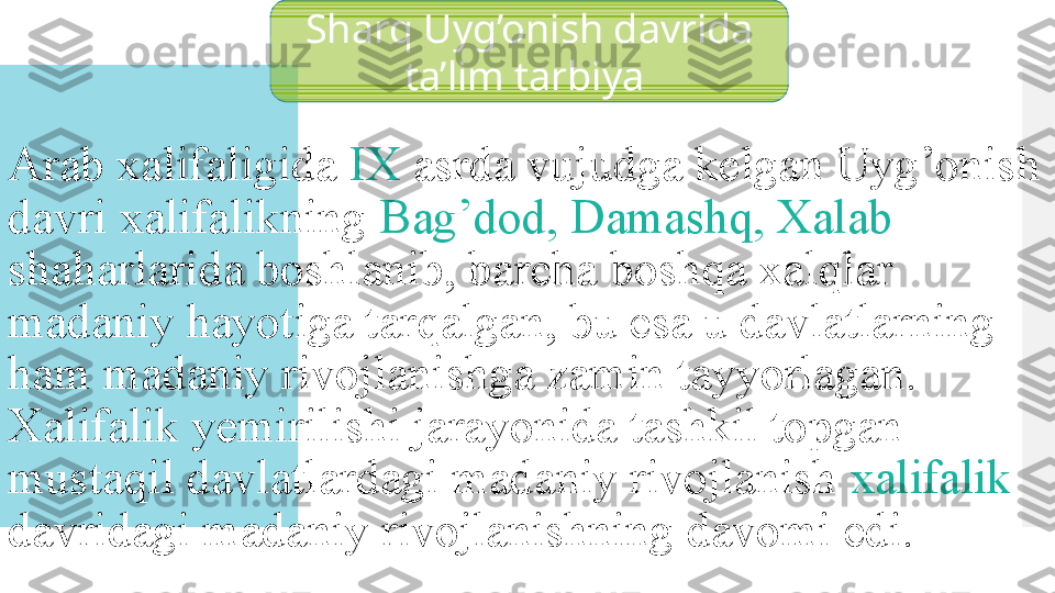 Arab xalifaligida  IX  asrda vujudga kelgan Uyg’onish 
davri xalifalikning  Bag’dod, Damashq, Xalab 
shaharlarida boshlanib, barcha boshqa xalqlar 
madaniy hayotiga tarqalgan, bu esa u davlatlarning 
ham madaniy rivojlanishga zamin tayyorlagan. 
Xalifalik yemirilishi jarayonida tashkil topgan 
mustaqil davlatlardagi madaniy rivojlanish  xalifalik  
davridagi madaniy rivojlanishning davomi edi. Sharq Uyg’onish davrida 
ta’lim tarbiya   