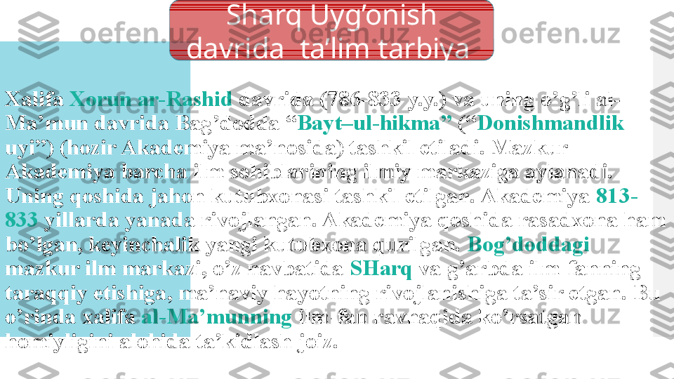 Xalifa  Xorun ar-Rashid  davrida (786-833 y.y.) va uning o’g’li al-
Ma’mun davrida Bag’dodda “ Bayt–ul-hikma”  (“ Donishmandlik  
uyi”) (hozir Akademiya ma’nosida) tashkil etiladi. Mazkur 
Akademiya barcha ilm sohiblarining ilmiy markaziga aylanadi. 
Uning qoshida jahon kutubxonasi tashkil etilgan. Akademiya  813-
833  yillarda yanada rivojlangan. Akademiya qoshida rasadxona ham 
bo’lgan, keyinchalik yangi kutubxona qurilgan.  Bog’doddagi  
mazkur ilm markazi, o’z navbatida  SHarq  va g’arbda ilm-fanning 
taraqqiy etishiga, ma’naviy hayotning rivojlanishiga ta’sir etgan. Bu 
o’rinda xalifa  al-Ma’munning  ilm-fan ravnaqida ko’rsatgan 
homiyligini alohida ta’kidlash joiz. Sharq Uyg’onish 
davrida  ta’lim tarbiya   