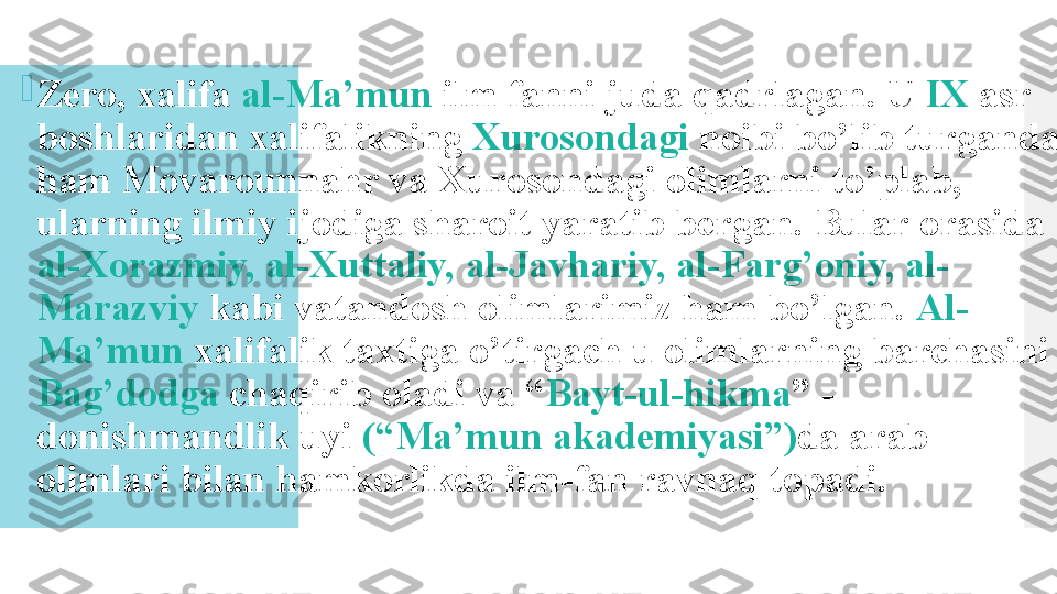 
Zero, xalifa  al-Ma’mun  ilm fanni juda qadrlagan. U  IX  asr 
boshlaridan xalifalikning  Xurosondagi  noibi bo’lib turganda 
ham Movarounnahr va Xurosondagi olimlarni to’plab, 
ularning ilmiy ijodiga sharoit yaratib bergan. Bular orasida 
al-Xorazmiy, al-Xuttaliy, al-Javhariy, al-Farg’oniy, al-
Marazviy  kabi vatandosh olimlarimiz ham bo’lgan.  Al-
Ma’mun  xalifalik taxtiga o’tirgach u olimlarning barchasini 
Bag’dodga  chaqirib oladi va “ Bayt-ul-hikma ” -
donishmandlik uyi  (“Ma’mun akademiyasi”) da arab 
olimlari bilan hamkorlikda ilm-fan ravnaq topadi.  