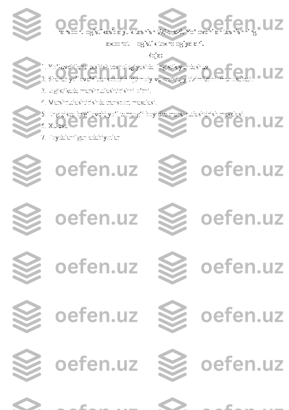 Transport logistikasida yuk tashish tizimlari. Yo lovchilar tashishningʻ
axborot – logistik texnologiyalari.
Reja:
1. Yo‘lovchilarni tashish texnologiyasida  logistik yondashuv.  
2. Shahar yo‘lovchi transportini  ijtimoiy va mantiqiy tizimlarini  munosabati.  
3.Logistikada marshrutlashtirishni o‘rni. 
4. Marshrutlashtirishda transport masalasi. 
5. Eng qisqa bog‘lovchi yo‘l tarmog‘i boyicha marshrutlashtirish masalasi.
6. Xulosa
7. Foydalanilgan adabiyotlar 